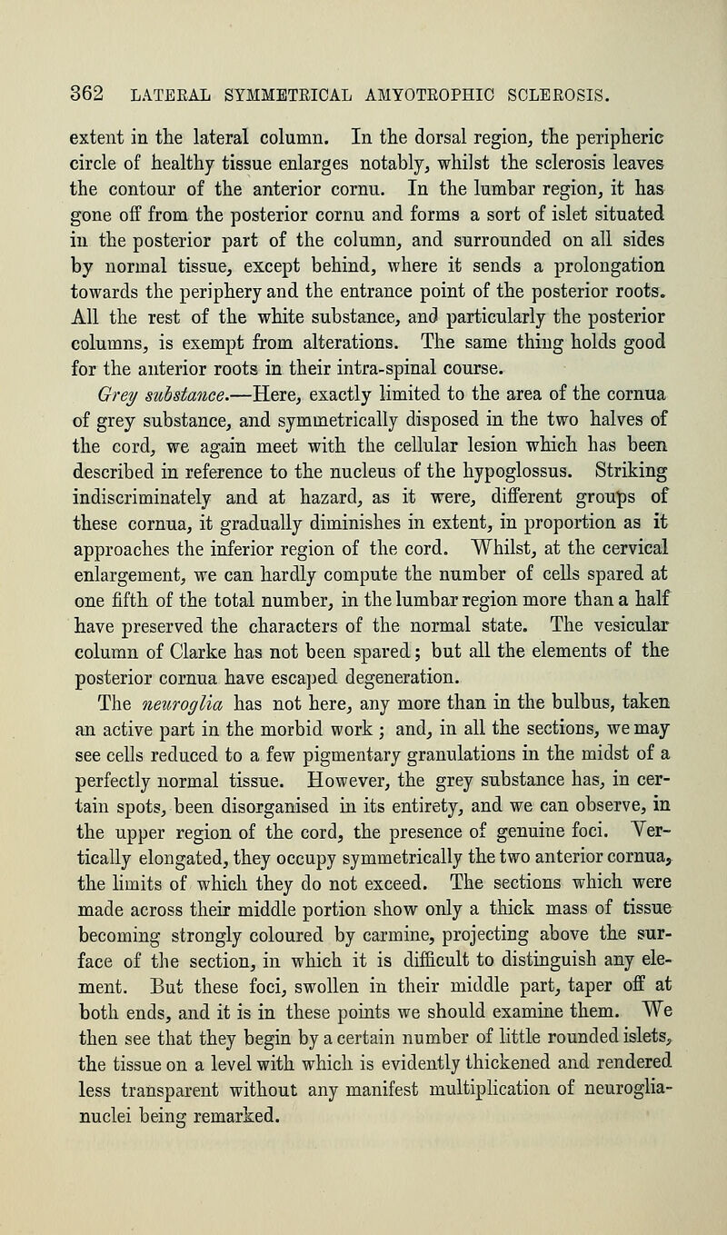 extent in the lateral column. In the dorsal region, the peripheric circle of healthy tissue enlarges notably, whilst the sclerosis leaves the contour of the anterior cornu. In the lumbar region, it has gone off from the posterior cornu and forms a sort of islet situated in the posterior part of the column, and surrounded on all sides by normal tissue, except behind, where it sends a prolongation towards the periphery and the entrance point of the posterior roots. All the rest of the white substance, and particularly the posterior columns, is exempt from alterations. The same thing holds good for the anterior roots in their intra-spinal course. Grey substance.—Here, exactly limited to the area of the cornua of grey substance, and symmetrically disposed in the two halves of the cord, we again meet with the cellular lesion which has been described in reference to the nucleus of the hypoglossus. Striking indiscriminately and at hazard, as it were, different groups of these cornua, it gradually diminishes in extent, in proportion as it approaches the inferior region of the cord. Whilst, at the cervical enlargement, we can hardly compute the number of cells spared at one fifth of the total number, in the lumbar region more than a half have preserved the characters of the normal state. The vesicular column of Clarke has not been spared; but all the elements of the posterior cornua have escaped degeneration. The neuroglia has not here, any more than in the bulbus, taken an active part in the morbid work ; and, in all the sections, we may see cells reduced to a few pigmentary granulations in the midst of a perfectly normal tissue. However, the grey substance has, in cer- tain spots, been disorganised in its entirety, and we can observe, in the upper region of the cord, the presence of genuine foci. Ver- tically elongated, they occupy symmetrically the two anterior cornua, the limits of which they do not exceed. The sections which were made across their middle portion show only a thick mass of tissue becoming strongly coloured by carmine, projecting above the sur- face of the section, in which it is difficult to distinguish any ele- ment. But these foci, swollen in their middle part, taper off at both ends, and it is in these points we should examine them. We then see that they begin by a certain number of little rounded islets, the tissue on a level with which is evidently thickened and rendered less transparent without any manifest multiplication of neuroglia- nuclei being remarked.