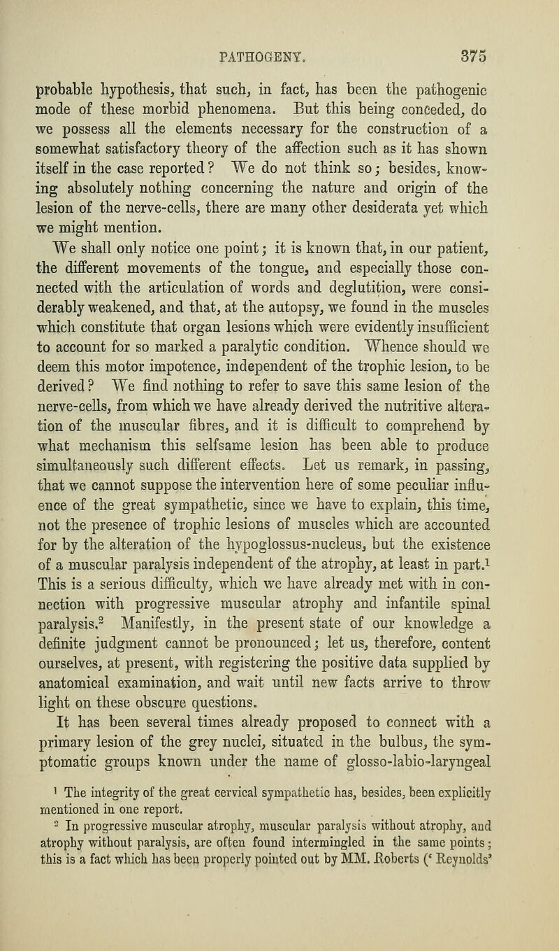 probable hypothesis, that such, in fact, has been the pathogenic mode of these morbid phenomena. But this being conceded, do we possess all the elements necessary for the construction of a somewhat satisfactory theory of the affection such as it has shown itself in the case reported ? We do not think so; besides, know- ing absolutely nothing concerning the nature and origin of the lesion of the nerve-cells, there are many other desiderata yet which we might mention. We shall only notice one point; it is known that, in our patient, the different movements of the tongue, and especially those con- nected with the articulation of words and deglutition, were consi- derably weakened, and that, at the autopsy, we found in the muscles which constitute that organ lesions which were evidently insufficient to account for so marked a paralytic condition. Whence should we deem this motor impotence, independent of the trophic lesion, to be derived ? We find nothing to refer to save this same lesion of the nerve-cells, from which we have already derived the nutritive altera- tion of the muscular fibres, and it is difficult to comprehend by what mechanism this selfsame lesion has been able to produce simultaneously such different effects. Let us remark, in passing, that we cannot suppose the intervention here of some peculiar influ- ence of the great sympathetic, since we have to explain, this time, not the presence of trophic lesions of muscles which are accounted for by the alteration of the hypoglossus-nucleus, but the existence of a muscular paralysis independent of the atrophy, at least in part.1 This is a serious difficulty, which we have already met with in con- nection with progressive muscular atrophy and infantile spinal paralysis.3 Manifestly, in the present state of our knowledge a definite judgment cannot be pronounced; let us, therefore, content ourselves, at present, with registering the positive data supplied by anatomical examination, and wait until new facts arrive to throw light on these obscure questions. It has been several times already proposed to connect with a primary lesion of the grey nuclei, situated in the bulbus, the sym- ptomatic groups known under the name of glosso-labio-laryngeal 1 The integrity of the great cervical sympathetic has, besides, been explicitly mentioned in one report, 2 In progressive muscular atrophy, muscular paralysis without atrophy, and atrophy without paralysis, are often found intermingled in the same points; this is a fact which has been properly pointed out by MM. .Roberts (' Reynolds'