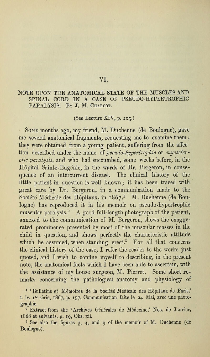 VI. NOTE UPON THE ANATOMICAL STATE OF THE MUSCLES AND SPINAL CORD IN A CASE OF PSEUDO-HYPERTROPHIC PARALYSIS. By J. M. Charcot. (See Lecture XIV, p. 205.) • Some months ago, my friend, M. Duchenne (de Boulogne), gave me several anatomical fragments, requesting me to examine them; they were obtained from a young patient, suffering from the affec- tion described under the name of pseudo-Aypertropkic or myoscler- otic paralysis, and who had succumbed, some weeks before, in the Hopital Sainte-Eugenie, in the wards of Dr. Bergeron, in conse- quence of an intercurrent disease. The clinical history of the little patient in question is well known; it has been traced with great care by Dr. Bergeron, in a communication made to the Societe Medicale des Hopitaux, in 1867.1 M. Duchenne (de Bou- logne) has reproduced it in his memoir on pseudo-hypertrophic muscular paralysis.2 A good full-length photograph of the patient, annexed to the communication of M. Bergeron, shows the exagge- rated prominence presented by most of the muscular masses in the child in question, and shows perfectly the characteristic attitude which he assumed, when standing erect.3 For all that concerns the clinical history of the case, I refer the reader to the works just quoted, and I wish to confine myself to describing, in the present note, the anatomical facts which I have been able to ascertain, with the assistance of my house surgeon, M. Pierret. Some short re- marks concerning the pathological anatomy and physiology of 1 ' Bulletins et Memoires de la Societe Medicale des Hopitaux de Paris,' t. iv, ire serie, 1867, p. 157, Communication faite le 24 Mai, avec une photo- graphie. 2 Extract from the ' Archives Generates de Medecine,' Nos. de Janvier, 1868 et suivants, p. 19, Obs. xii. 3 See also the figures 3, 4, and 9 of the memoir of M. Duchenne (de Boulogne).