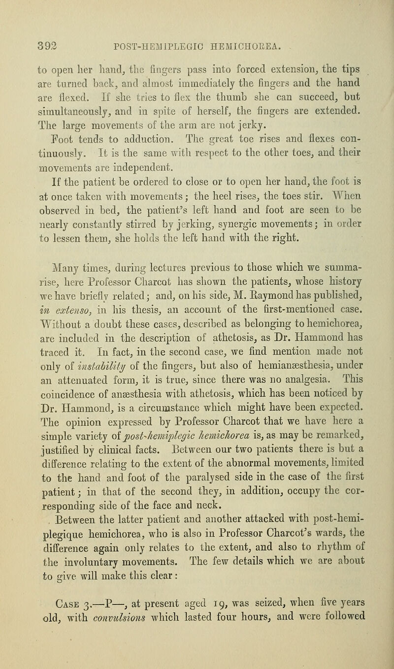 to open her hand, the fingers pass into forced extension, the tips are turned back, and almost immediately the fingers and the hand are flexed. If she tries to flex the thumb she can succeed, but simultaneously, and in spite of herself, the fingers are extended. The large movements of the arm are not jerky. Foot tends to adduction. The great toe rises and flexes con- tinuously. It is the same with respect to the other toes, and their movements are independent. If the patient be ordered to close or to open her hand, the foot is at once taken with movements; the heel rises, the toes stir. When observed in bed, the patient's left hand and foot are seen to be nearly constantly stirred by jerking, synergic movements; in order to lessen them, she holds the left hand with the right. Many times, during lectures previous to those which we summa- rise, here Professor Charcot has shown the patients, whose history we have briefly related; and, on his side, M. Baymond has published, in extenso, in his thesis, an account of the first-mentioned case. Without a doubt these cases, described as belonging to hemichorea, are included in the description of athetosis, as Dr. Hammond has traced it. In fact, in the second case, we find mention made not only of instability of the fingers, but also of hemiansesthesia, under an attenuated form, it is true, since there was no analgesia. This coincidence of anaesthesia with athetosis, which has been noticed by Dr. Hammond, is a circumstance which might have been expected. The opinion expressed by Professor Charcot that we have here a simple variety of posthemiplegic hemichorea is, as may be remarked, justified by clinical facts. Between our two patients there is but a difference relating to the extent of the abnormal movements, limited to the hand and foot of the paralysed side in the case of the first patient; in that of the second they, in addition, occupy the cor- responding side of the face and neck. Between the latter patient and another attacked with post-hemi- plegique hemichorea, who is also in Professor Charcot's wards, the difference again only relates to the extent, and also to rhythm of the involuntary movements. The few details which we are about to give will make this clear: Case 3.—P—, at present aged 19, was seized, when five years old, with convulsions which lasted four hours, and were followed