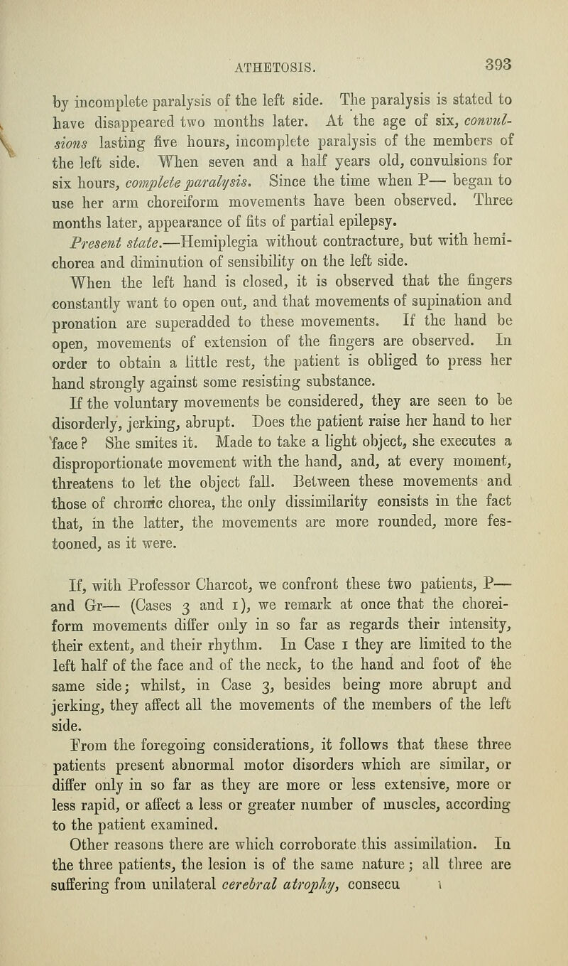 by incomplete paralysis of the left side. The paralysis is stated to have disappeared two months later. At the age of six, convul- sions lasting five hours, incomplete paralysis of the members of the left side. When seven and a half years old, convulsions for six hours, complete paralysis. Since the time when P— began to use her arm choreiform movements have been observed. Three months later, appearance of fits of partial epilepsy. Present state.—Hemiplegia without contracture, but with hemi- chorea and diminution of sensibility on the left side. When the left hand is closed, it is observed that the fingers constantly want to open out, and that movements of supination and pronation are superadded to these movements. If the hand be open, movements of extension of the fingers are observed. In order to obtain a little rest, the patient is obliged to press her hand strongly against some resisting substance. If the voluntary movements be considered, they are seen to be disorderly, jerking, abrupt. Does the patient raise her hand to her 'face ? She smites it. Made to take a light object, she executes a disproportionate movement with the hand, and, at every moment, threatens to let the object fall. Between these movements and those of chrome chorea, the only dissimilarity consists in the fact that, in the latter, the movements are more rounded, more fes- tooned, as it were. If, with Professor Charcot, we confront these two patients, P— and Gr— (Cases 3 and 1), we remark at once that the chorei- form movements differ only in so far as regards their intensity, their extent, and their rhythm. In Case 1 they are limited to the left half of the face and of the neck, to the hand and foot of the same side; whilst, in Case 3, besides being more abrupt and jerking, they affect all the movements of the members of the left side. Prom the foregoing considerations, it follows that these three patients present abnormal motor disorders which are similar, or differ only in so far as they are more or less extensive, more or less rapid, or affect a less or greater number of muscles, according to the patient examined. Other reasons there are which corroborate this assimilation. In the three patients, the lesion is of the same nature; all three are suffering from unilateral cerebral atrophy, consecu 1