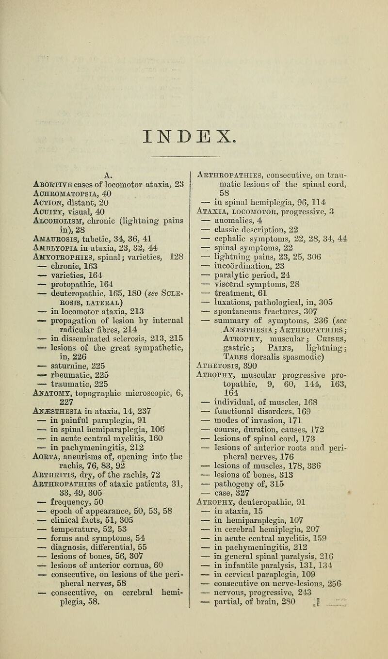 INDEX. Abortive cases of locomotor ataxia, 23 Achromatopsia, 40 Action, distant, 20 Acuity, visual, 40 Alcoholism, chronic (lightning pains in), 28 Amaurosis, tabetic, 34, 36, 41 Amblyopia in ataxia, 23, 32, 44 Amyotrophies, spinal; varieties, 128 — chronic, 163 — varieties, 164 — protopathic, 164 — deuteropathic, 165, 180 {see Scle- rosis, lateral) — in locomotor ataxia, 213 — propagation of lesion by internal radicular fibres, 214 — in disseminated sclerosis, 213, 215 — lesions of the great sympathetic, in, 226 — saturnine, 225 — rheumatic, 225 — traumatic, 225 Anatomy, topographic microscopic, 6, 227 Anesthesia in ataxia, 14, 237 — in painfnl paraplegia, 91 — in spinal hemiparaplegia, 106 — in acute central myelitis, 160 — in pachymeningitis, 212 Aorta, aneurisms of, opening into the rachis, 76, 83, 92 Arthritis, dry, of the rachis, 72 Arthropathies of ataxic patients, 31, 33, 49, 305 — frequency, 50 — epoch of appearance, 50, 53, 58 — clinical facts, 51, 305 — temperature, 52, 53 — forms and symptoms, 54 — diagnosis, differential, 55 — lesions of bones, 56, 307 — lesions of anterior cornua, 60 — consecutive, on lesions of the peri- pheral nerves, 58 — consecutive, on cerebral hemi- plegia, 58. Arthropathies, consecutive, on trau- matic lesions of the spinal cord, 58 — in spinal hemiplegia, 96, 114 Ataxia, locomotor, progressive, 3 — anomalies, 4 — classic description, 22 — cephalic symptoms, 22, 28, 34, 44 — spinal symptoms, 22 — lightning pains, 23, 25, 306 — incoordination, 23 — paralytic period, 24 — visceral symptoms, 28 — treatment, 61 — luxations, pathological, in, 305 — spontaneous fractures, 307 — summary of symptoms, 236 {see Anesthesia ; Arthropathies ; Atrophy, muscular; Crises, gastric; Pains, lightning; Tabes dorsalis spasmodic) Athetosis, 390 Atrophy, muscular progressive pro- topathic, 9, 60, 144, 163, 164 — individual, of muscles, 168 — functional disorders, 169 — modes of invasion, 171 — course, duration, causes, 172 — lesions of spinal cord, 173 — lesions of anterior roots and peri- pheral nerves, 176 — lesions of muscles, 178, 336 — lesions of bones, 313 — pathogeny of, 315 — case, 327 Atrophy, deuteropathic, 91 — in ataxia, 15 — in hemiparaplegia, 107 — in cerebral hemiplegia, 207 — in acute central myelitis, 159 — in pachymeningitis, 212 — in general spinal paralysis, 216 — in infantile paralysis, 131, 134 — in cervical paraplegia, 109 — consecutive on nerve-lesions, 256 — nervous, progressive, 243 — partial, of brain, 280 J