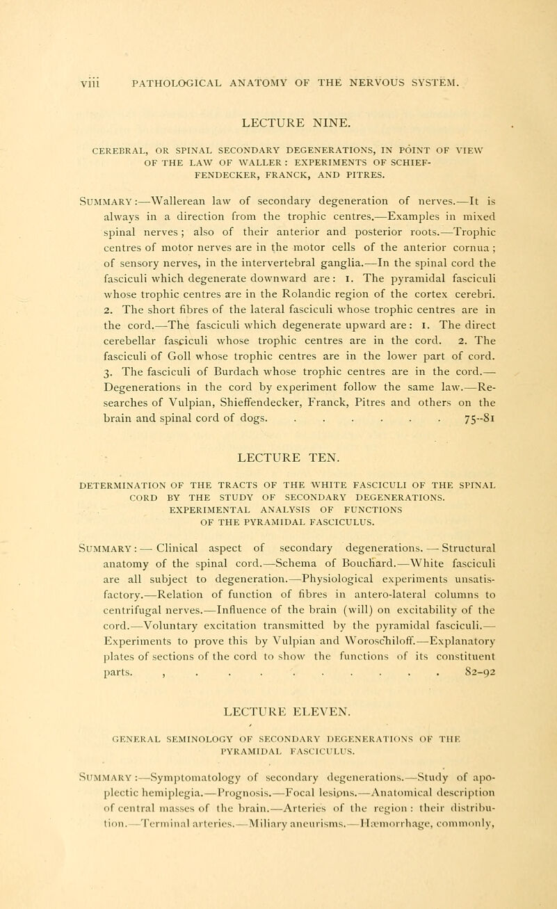 LECTURE NINE. CEREBRAL, OR SPINAL SECONDARY DEGENERATIONS, IN POINT OF VIEW OF THE LAW OF WALLER : EXPERIMENTS OF SCHIEF- FENDECKER, FRANCK, AND PITRES. Summary :—Wallerean law of secondary degeneration of nerves.—It is always in a direction from the trophic centres.—Examples in mixed spinal nerves; also of their anterior and posterior roots.—Trophic centres of motor nerves are in the motor cells of the anterior cornua ; of sensory nerves, in the intervertebral ganglia.—In the spinal cord the fasciculi which degenerate downward are: i. The pyramidal fasciculi whose trophic centres are in the Rolandic region of the cortex cerebri. 2. The short fibres of the lateral fasciculi whose trophic centres are in the cord.—The fasciculi which degenerate upward are: i. The direct cerebellar fasciculi whose trophic centres are in the cord. 2. The fasciculi of GoU whose trophic centres are in the lower part of cord. 3. The fasciculi of Burdach whose trophic centres are in the cord.— Degenerations in the cord by experiment follow the same law.—Re- searches of Vulpian, Shieffendecker, Franck, Pitres and others on the brain and spinal cord of dogs 75--8i LECTURE TEN. DETERMINATION OF THE TRACTS OF THE WHITE FASCICULI OF THE SPINAL CORD BY THE STUDY OF SECONDARY DEGENERATIONS. EXPERIMENTAL ANALYSIS OF FUNCTIONS OF THE PYRAMIDAL FASCICULUS. Summary : — Clinical aspect of secondary degenerations. — Structural anatomy of the spinal cord.—Schema of Bouchard.—White fasciculi are all subject to degeneration.—Physiological experiments unsatis- factory.—Relation of function of fibres in antero-lateral columns to centrifugal nerves.—Influence of the brain (will) on excitability of the cord.—Voluntaiy excitation transmitted by the pyramidal fasciculi.— Experiments to prove this by Vulpian and WoroscTiiloff.—-Explanatory plates of sections of the cord to show the functions of its constituent parts. , . . S2-92 LECTURE ELEVEN. GENERAL SEMINOLOGY OF SECONDARY DEGENERATIONS OK THE pyramidal FASCICULUS. Summary :—-Symptomatology of secondary degenerations.—Study of apo- plectic hemiplegia.—Prognosis.—Focal lesipais.—Anatomical description of central masses of the brain.—Arteries of the region : their distribu- tion.—Terminal arteries.—Miliary aneurisms.—Haemorrhage, commonly,