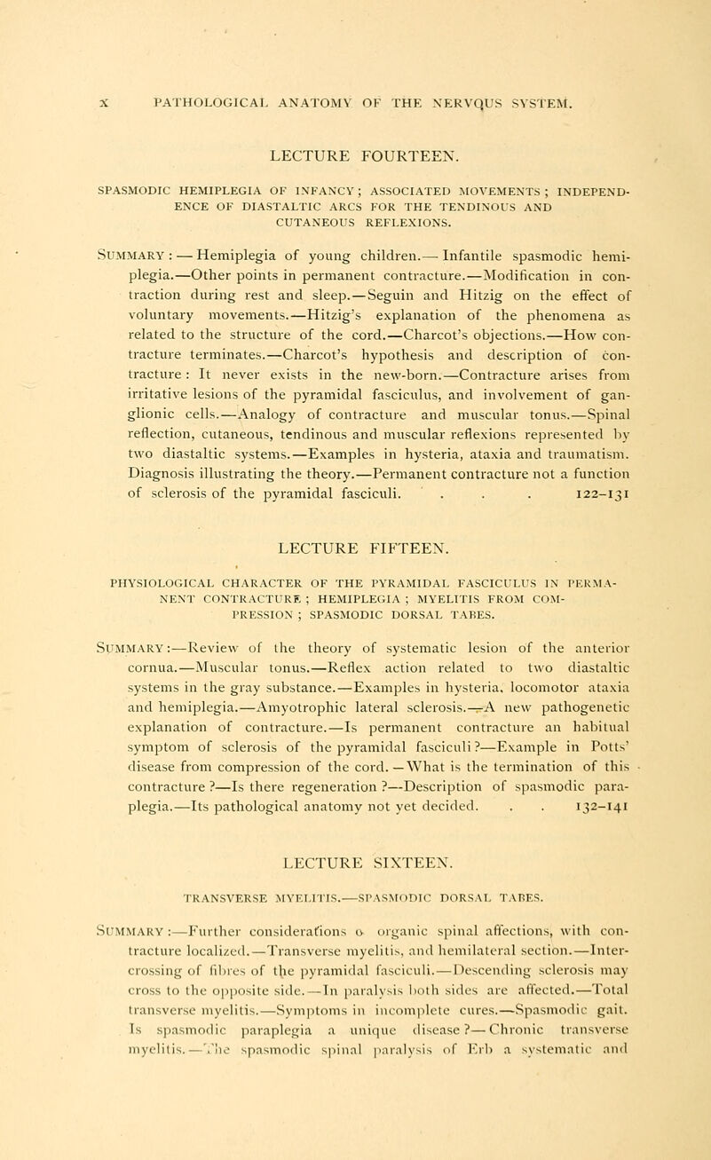 LECTURE FOURTEEN. SPASMODIC HEMIPLEGIA OF INFANCY ; ASSOCIATED MOVEMENTS ; INDEPEND- ENCE OF DIASTALTIC ARCS FOR THE TENDINOUS AND CUTANEOUS REFLEXIONS. Summary: — Hemiplegia of young children.— Infantile spasmodic hemi- plegia.—Other points in permanent contracture.—Modification in con- traction during rest and sleep. — Seguin and Hitzig on the effect of voluntary movements.—Hitzig's explanation of the phenomena as related to the structure of the cord.—Charcot's objections.—How con- tracture terminates.—Charcot's hypothesis and description of con- tracture : It never exists in the new-born.—Contracture arises from irritative lesions of the pyramidal fasciculus, and involvement of gan- glionic cells.—Analogy of contracture and muscular tonus.—Spinal reflection, cutaneous, tendinous and muscular reflexions represented liy two diastaltic systems.—Examples in hysteria, ataxia and traumatism. Diagnosis illustrating the theory.—Permanent contracture not a function of sclerosis of the pyramidal fasciculi. . . . 122-131 LECTURE FIFTEEN. PHYSIOLOGICAL CHARACTER OF THE PYRAMIDAL FASCICULUS IN PERMA- NENT CONTRACTURE ; HEMIPLEGIA ; MYELITIS FROM COM- PRESSION ; SPASMODIC DORSAL TABES. Summary:—Review of the theory of systematic lesion of the anterior cornua.—Muscular tonus.—Reflex action related to two diastaltic systems in the gray substance.—Examples in hysteria, locomotor ataxia and hemiplegia.—Amyotrophic lateral sclerosis.-^A new pathogenetic explanation of contracture.—Is permanent contracture an habitual symptom of sclerosis of the pyramidal fasciculi?—Example in Potts' disease from compression of the cord.—What is the termination of this contracture ?—Is there regeneration ?—Description of spasmodic para- plegia.—Its pathological anatomy not yet decided. . . 132-141 LECTURE SIXTEEN. TRANSVERSE MYELITIS.—SPASMODIC DORSAL TAr>F.S. Summary :—Further considerations g organic spinal aflections, with con- tracture localized.—Transverse myelitis, and hemilateral section.—Inter- crossing of filires of t^ie pyramidal fasciculi. — Descending sclerosis may cross to the opposite side.—In paralysis lioth sides are affected.—Total transverse myelitis.—Symptoms in incomplete cures.—Spasmodic gait. Is spasmodic paraplegia a unique disease?—Chronic transverse myelitis.—'.lie spasmodic s])iiKii |Kiraly^is of l''rb a system;!lie and