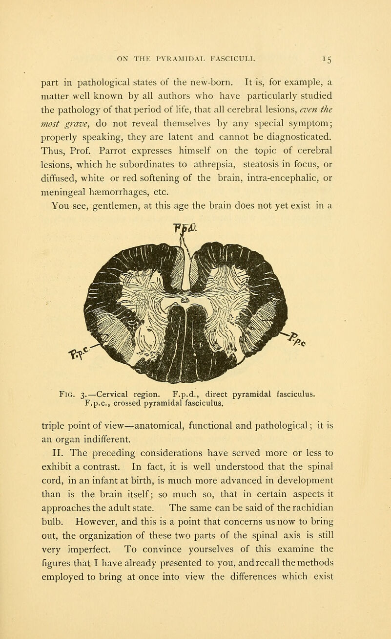 part in pathological states of the new-born. It is, for example, a matter well known by all authors who have particularly studied the pathology of that period of life, that all cerebral lesions, even the most grave, do not reveal themselves by any special symptom; properly speaking, they are latent and cannot be diagnosticated. Thus, Prof. Parrot expresses himself on the topic of cerebral lesions, which he subordinates to athrepsia, steatosis in focus, or diffused, white or red softening of the brain, intra-encephalic, or meningeal hsemorrhages, etc. You see, gentlemen, at this age the brain does not yet exist in a Fig. 3.—Cervical region. F.p.d., direct pyramidal fasciculus. F.p.c, crossed pyramidal fasciculus. triple point of view—anatomical, functional and pathological; it is an organ indifferent. II. The preceding considerations have served more or less to exhibit a contrast. In fact, it is well understood that the spinal cord, in an infant at birth, is much more advanced in development than is the brain itself; so much so, that in certain aspects it approaches the adult state. The same can be said of the rachidian bulb. However, and this is a point that concerns us now to bring out, the organization of these two parts of the spinal axis is still very imperfect. To convince yourselves of this examine the figures that I have already presented to you, and recall the methods employed to bring at once into view the differences which exist