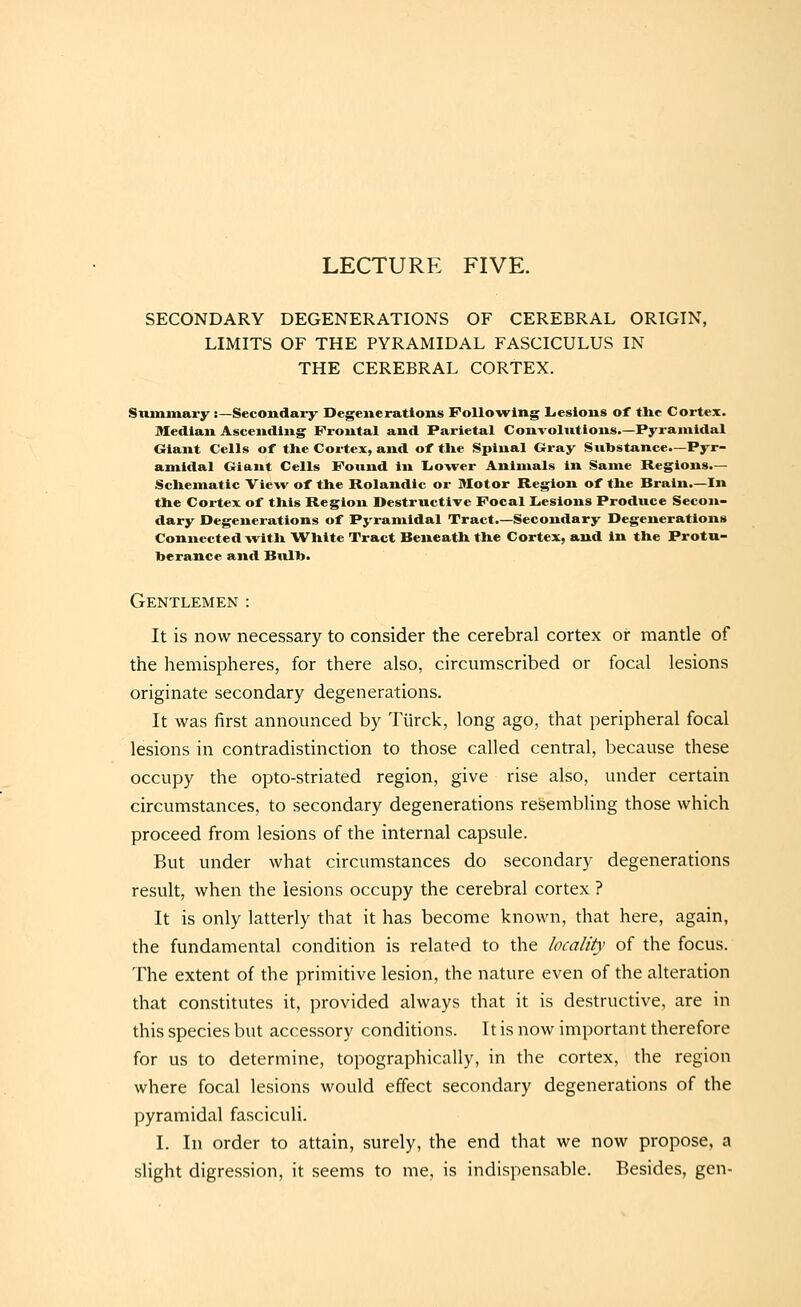 LECTURE FIVE. SECONDARY DEGENERATIONS OF CEREBRAL ORIGIN, LIMITS OF THE PYRAMIDAL FASCICULUS IN THE CEREBRAL CORTEX. Siunmary:—Secondary Degenerations Following Lesions of tlic Cortex. Median Ascending Frontal and Parietal Convolntions.—Pyramidal Giant Cells of tlie Cortex, and of the Spinal Gray Substance.—Pyr- amidal Giant Cells Found in Lower Animals in Same Regions.— Schematic Vie^v of the Rolandic or Motor Region of tlie Brain.—In the Cortex of this Region Destructive Focal Lesions Produce Secon- dary Degenerations of Pj'ramidal Tract.—Secondary Degenerations Connected witli W^hite Tract Beneath the Cortex, and in the Protu- berance and Bulb. Gentlemen : It is now necessary to consider the cerebral cortex or mantle of the hemispheres, for there also, circumscribed or focal lesions originate secondary degenerations. It was first announced by Tiirck, long ago, that peripheral focal lesions in contradistinction to those called central, because these occupy the opto-striated region, give rise also, under certain circumstances, to secondary degenerations resembling those which proceed from lesions of the internal capsule. But under what circumstances do secondary degenerations result, when the lesions occupy the cerebral cortex ? It is only latterly that it has become known, that here, again, the fundamental condition is related to the locality of the focus. The extent of the primitive lesion, the nature even of the alteration that constitutes it, provided always that it is destructive, are in this species but accessory conditions. It is now important therefore for us to determine, topographically, in the cortex, the region where focal lesions would effect secondary degenerations of the pyramidal fasciculi. I. In order to attain, surely, the end that we now propose, a slight digression, it seems to me, is indispensable. Besides, gen-