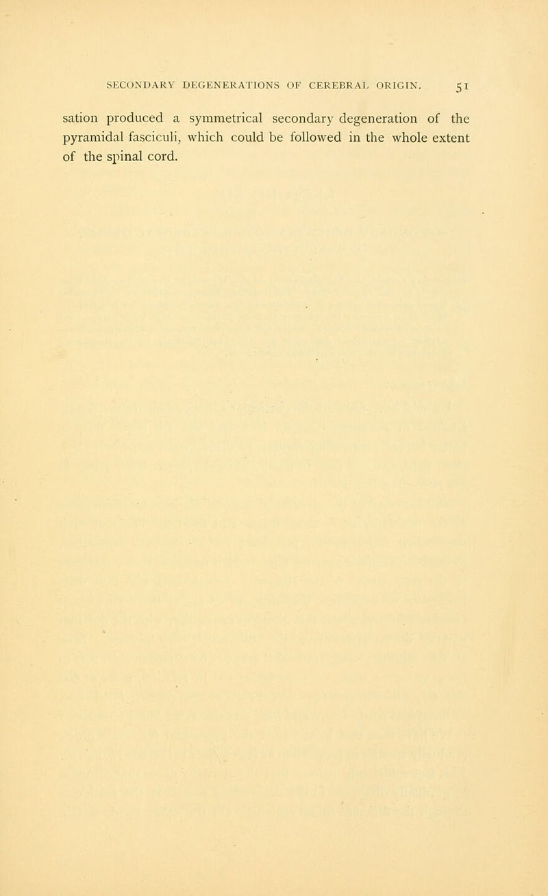sation produced a symmetrical secondary degeneration of the pyramidal fasciculi, which could be followed in the whole extent of the spinal cord.