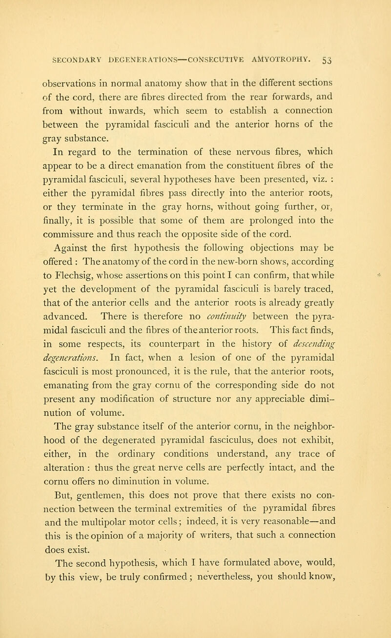 observations in normal anatomy show that in the different sections of the cord, there are fibres directed from the rear forwards, and from without inwards, which seem to estabhsh a connection between the pyramidal fasciculi and the anterior horns of the gray substance. In regard to the termination of these nervous fibres, which appear to be a direct emanation from the constituent fibres of the pyramidal fasciculi, several hypotheses have been presented, viz. : either the pyramidal fibres pass directly into the anterior roots, or they terminate in the gray horns, without going further, or, finally, it is possible that some of them are prolonged into the commissure and thus reach the opposite side of the cord. Against the first hypothesis the following objections may be offered : The anatomy of the cord in the new-born shows, according to Flechsig, whose assertions on this point I can confirm, that while yet the development of the pyramidal fasciculi is barely traced, that of the anterior cells and the anterior roots is already greatly advanced. There is therefore no continuity between the pyra- midal fasciculi and the fibres of the anterior roots. This fact finds, in some respects, its counterpart in the history of descending degenerations. In fact, when a lesion of one of the pyramidal fasciculi is most pronounced, it is the rule, that the anterior roots, emanating from the gray cornu of the corresponding side do not present any modification of structure nor any appreciable dimi- nution of volume. The gray substance itself of the anterior cornu, in the neighbor- hood of the degenerated pyramidal fasciculus, does not exhibit, either, in the ordinary conditions understand, any trace of alteration : thus the great nerve cells are perfectly intact, and the cornu offers no diminution in volume. But, gentlemen, this does not prove that there exists no con- nection between the terminal extremities of the pyramidal fibres and the multipolar motor cells; indeed, it is very reasonable—and this is the opinion of a majority of writers, that such a connection does exist. The second hypothesis, which I have formulated above, would, by this view, be truly confirmed; nevertheless, you should know,