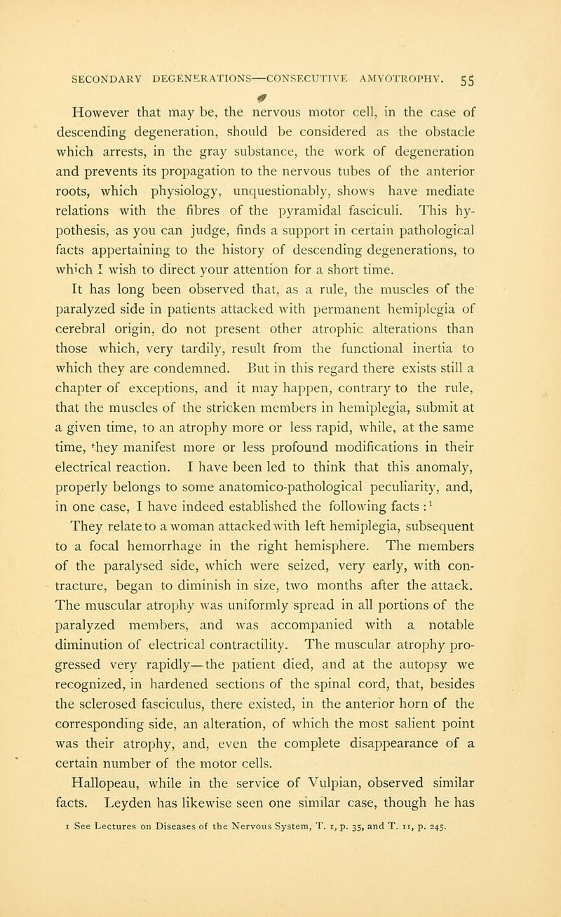 However that may be, the nervous motor cell, in the case of descending degeneration, should be considered as the obstacle which arrests, in the gray substance, the work of degeneration and prevents its propagation to the nervous tubes of the anterior roots, which physiology, unquestionably, shows have mediate relations with the fibres of the pyramidal fasciculi. This hy- pothesis, as you can judge, finds a support in certain pathological facts appertaining to the history of descending degenerations, to which I wish to direct your attention for a short time. It has long been observed that, as a rule, the muscles of the paralyzed side in patients attacked with permanent hemiplegia of cerebral origin, do not present other atrophic alterations than those which, very tardily, result from the functional inertia to which they are condemned. But in this regard there exists still a chapter of exceptions, and it may happen, contrary to the rule, that the muscles of the stricken members in hemiplegia, submit at a given time, to an atrophy more or less rapid, while, at the same time, they manifest more or less profound modifications in their electrical reaction. I have been led to think that this anomaly, properly belongs to some anatomico-pathological peculiarity, and, in one case, I have indeed established the following facts :' They relate to a woman attacked with left hemiplegia, subsequent to a focal hemorrhage in the right hemisphere. The members of the paralysed side, which were seized, very early, with con- tracture, began to diminish in size, two months after the attack. The muscular atrophy was uniformly spread in all portions of the paralyzed members, and was accompanied with a notable diminution of electrical contractility. The muscular atrophy pro- gressed very rapidly—the patient died, and at the autopsy we recognized, in hardened sections of the spinal cord, that, besides the sclerosed fasciculus, there existed, in the anterior horn of the corresponding side, an alteration, of which the most salient point was their atrophy, and, even the complete disappearance of a certain number of the motor cells. Hallopeau, while in the service of Vulpian, observed similar facts. Leyden has likewise seen one similar case, though he has I See Lectures on Diseases of the Nervous System, T. x, p. 35, and T. 11, p. 245.