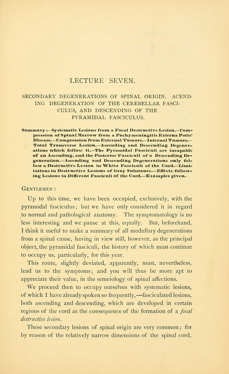 LECTURE SEVEN. SECONDARY DEGENERATIONS OF SPINAL ORIGIN. ACEND- ING DEGENERATION OF THE CEREBELLAR FASCI- CULUS, AND DESCENDING OF THE PYRAMIDAL FASCICULUS. Summary ;—Systematic !Lesioiis from a Focal Destructive liesion.—Com- pression of Spinal MarrOAV from a Pacliy meningitis Cxterna Potts' Disease.—Compression from E}xternal Tumors.—Internal Tumors.— Total Transverse Lesion,—Ascending and Descending Degener- ations vrhicli follow it.—The Pyramidal Fasciculi are incapable of an Ascending, and tlie Posterior Fascicitli of a Descending De- generation.—Ascending and Descending Degenerations only fol- low a Destructive LiCSion in Wliite Fasciculi of the Cord.—Liimi- tations in Destructive Iiesions of Crray Substance.—f^ifects follow- ing Lesions in Different Fasciculi of the Cord.—examples given. Gentlemen: Up to this time, we have been occupied, exclusively, with the pyramidal fasciculus; but we have only considered it in regard to normal and pathological anatomy. The symptomatology is no less interesting and we pause at this, equally. But, beforehand, I think it useful to make a summary of all medullary degenerations from a spinal cause, having in view still, however, as the principal object, the pyramidal fasciculi, the history of which must continue to occupy us, particularly, for this year. This route, slightly deviated, apparently, must, nevertheless, lead us to the symptoms; and you will thus be more apt to appreciate their value, in the semeiology of spinal affections. We proceed then to occupy ourselves with systematic lesions, of which I have already spoken so frequently,—fasciculated lesions, both ascending and descending, which are developed in certain regions of the cord as the consequence of the formation of a focal destructive lesion. These secondary lesions of spinal origin are very common; for by reason of the relatively narrow dimensions of the spinal cord,