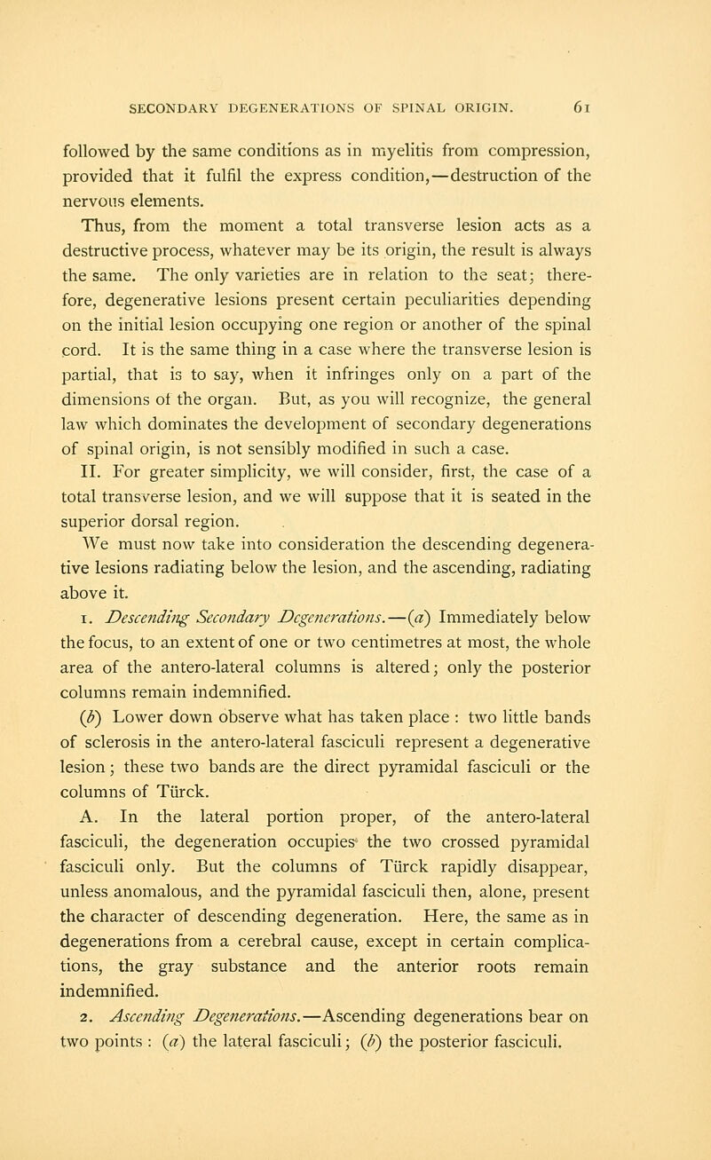 followed by the same conditions as in myelitis from compression, provided that it fulfil the express condition,—destruction of the nervous elements. Thus, from the moment a total transverse lesion acts as a destructive process, whatever may be its origin, the result is always the same. The only varieties are in relation to the seat; there- fore, degenerative lesions present certain peculiarities depending on the initial lesion occupying one region or another of the spinal cord. It is the same thing in a case where the transverse lesion is partial, that is to say, when it infringes only on a part of the dimensions of the organ. But, as you will recognize, the general law which dominates the development of secondary degenerations of spinal origin, is not sensibly modified in such a case. II. For greater simplicity, we will consider, first, the case of a total transverse lesion, and we will suppose that it is seated in the superior dorsal region. We must now take into consideration the descending degenera- tive lesions radiating below the lesion, and the ascending, radiating above it. 1. Descending Secondary Degenerations.—{a) Immediately below the focus, to an extent of one or two centimetres at most, the whole area of the antero-lateral columns is altered; only the posterior columns remain indemnified. {]}) Lower down observe what has taken place : two little bands of sclerosis in the antero-lateral fasciculi represent a degenerative lesion; these two bands are the direct pyramidal fasciculi or the columns of Tiirck. A. In the lateral portion proper, of the antero-lateral fasciculi, the degeneration occupies the two crossed pyramidal fasciculi only. But the columns of Tiirck rapidly disappear, unless anomalous, and the pyramidal fasciculi then, alone, present the character of descending degeneration. Here, the same as in degenerations from a cerebral cause, except in certain complica- tions, the gray substance and the anterior roots remain indemnified. 2. Ascending Degenerations.—Ascending degenerations bear on two points : (a) the lateral fasciculi; (p) the posterior fasciculi.