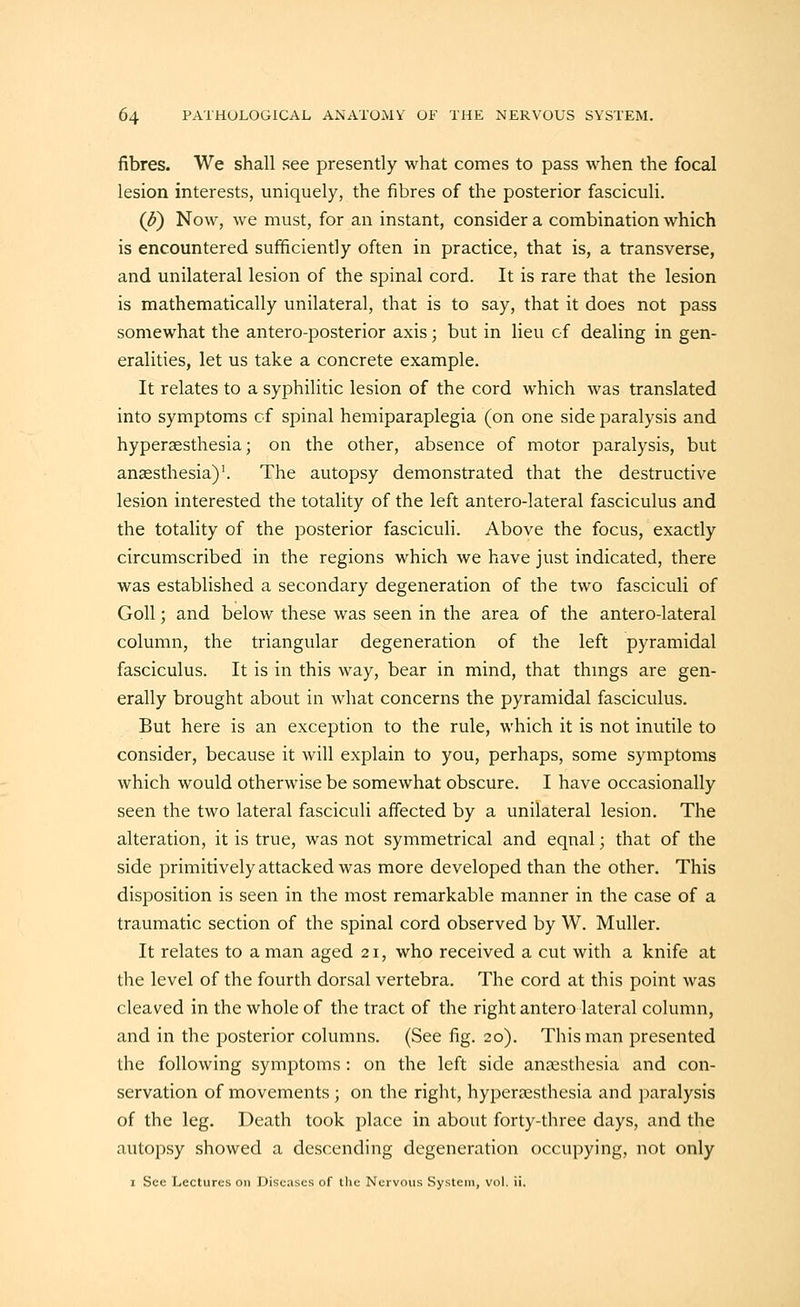 fibres. We shall see presently what comes to pass when the focal lesion interests, uniquely, the fibres of the posterior fasciculi. (J?) Now, we must, for an instant, consider a combination which is encountered sufficiently often in practice, that is, a transverse, and unilateral lesion of the spinal cord. It is rare that the lesion is mathematically unilateral, that is to say, that it does not pass somewhat the antero-posterior axis; but in lieu of dealing in gen- eralities, let us take a concrete example. It relates to a syphilitic lesion of the cord which was translated into symptoms of spinal hemiparaplegia (on one side paralysis and hyperaesthesia; on the other, absence of motor paralysis, but anaesthesia)'. The autopsy demonstrated that the destructive lesion interested the totality of the left antero-lateral fasciculus and the totality of the posterior fasciculi. Above the focus, exactly circumscribed in the regions which we have just indicated, there was established a secondary degeneration of the two fasciculi of Goll; and below these was seen in the area of the antero-lateral column, the triangular degeneration of the left pyramidal fasciculus. It is in this way, bear in mind, that thmgs are gen- erally brought about in what concerns the pyramidal fasciculus. But here is an exception to the rule, which it is not inutile to consider, because it will explain to you, perhaps, some symptoms which would otherwise be somewhat obscure. I have occasionally seen the two lateral fasciculi affected by a unilateral lesion. The alteration, it is true, was not symmetrical and eqnal; that of the side primitively attacked was more developed than the other. This disposition is seen in the most remarkable manner in the case of a traumatic section of the spinal cord observed by W. MuUer. It relates to a man aged 21, who received a cut with a knife at the level of the fourth dorsal vertebra. The cord at this point was cleaved in the whole of the tract of the right antero lateral column, and in the posterior columns. (See fig. 20). This man presented the following symptoms: on the left side anesthesia and con- servation of movements; on the right, hypersesthesia and paralysis of the leg. Death took j^lace in about forty-three days, and the autopsy showed a descending degeneration occupying, not only I Sec Lectures on Diseases of tlie Nervous System, vol. ii.