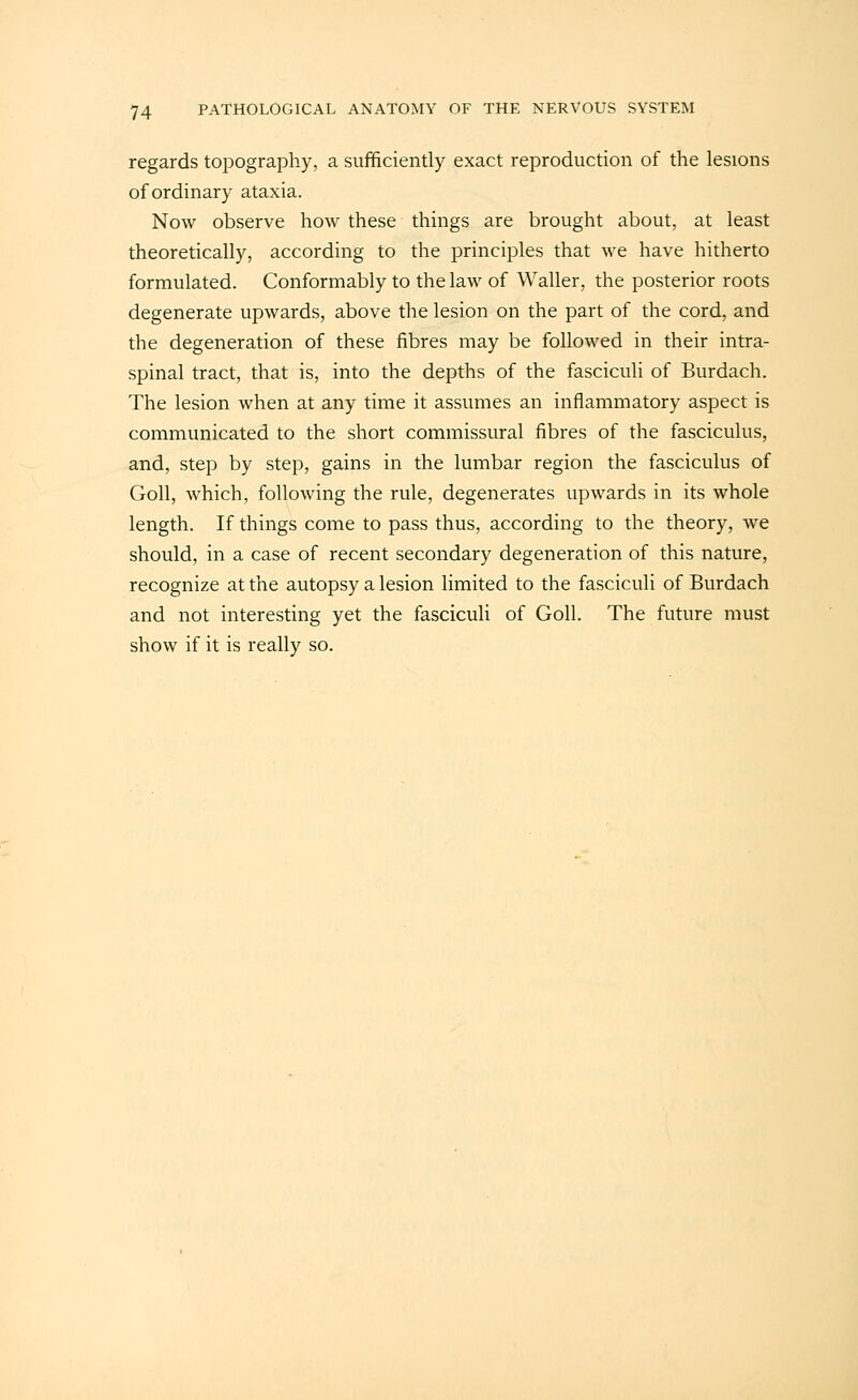 regards topography, a sufficiently exact reproduction of the lesions of ordinary ataxia. Now observe how these things are brought about, at least theoretically, according to the principles that we have hitherto formulated. Conformably to the law of Waller, the posterior roots degenerate upwards, above the lesion on the part of the cord, and the degeneration of these fibres may be followed in their intra- spinal tract, that is, into the depths of the fasciculi of Burdach. The lesion when at any time it assumes an inflammatory aspect is communicated to the short commissural fibres of the fasciculus, and, step by step, gains in the lumbar region the fasciculus of Goll, which, following the rule, degenerates upwards in its whole length. If things come to pass thus, according to the theory, Ave should, in a case of recent secondary degeneration of this nature, recognize at the autopsy a lesion limited to the fasciculi of Burdach and not interesting yet the fasciculi of Goll. The future must show if it is really so.