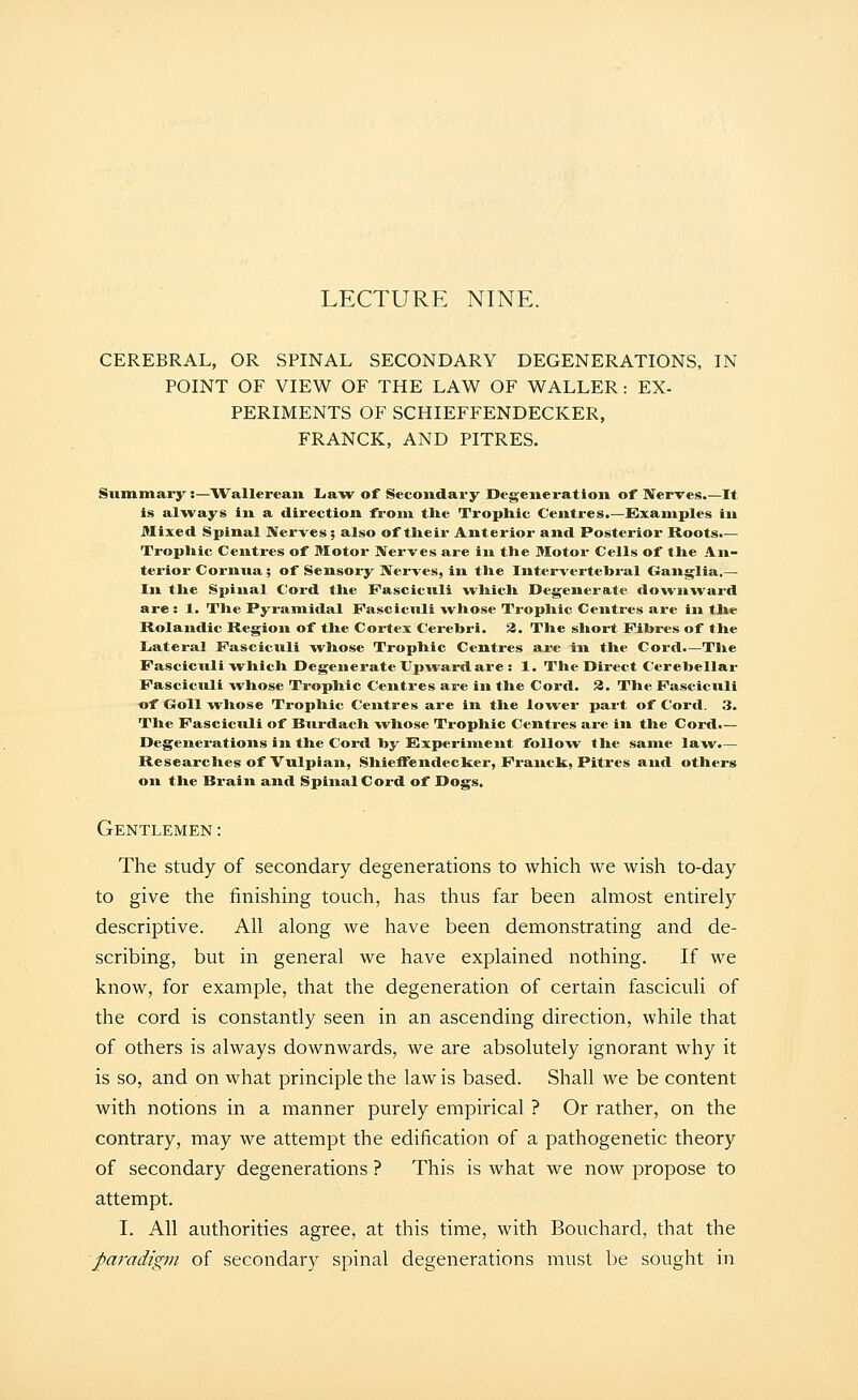 LECTURE NINE. CEREBRAL, OR SPINAL SECONDARY DEGENERATIONS, IN POINT OF VIEW OF THE LAW OF WALLER: EX- PERIMENTS OF SCHIEFFENDECKER, FRANCK, AND PITRES. Summary ;—Wallerean La-w of Secoiidai-y Degeneration of Nerves.—It is always in a direction from the Tropliic Centres.—Examples in Mixed Spinal Nerves; also of tlieir Anterior and Posterior Roots.— Trophic Centres of Motor Nerves ax-e in the Motor Cells of the An- terior Cornua; of Sensox-y Nei-ves, in the Intervertebral Ganglia,— In the Spinal Cord the Fasciculi which Degenei-ate down-ward are : 1. The Pyramidal Fasciculi whose Trophic Centimes ax-e in the Rolandic Region of the Cortex Cex-ehri. iJ. The short Flhres of the Liatex-al Fasciculi -whose Trophic Centres ax-e in the Cox-d.—The Fasciculi -vi^hich Degenerate Up-wardax-e : 1. The Direct Cerehellax- Fascicxxli w^hose Tx-ophic Ceixtx*es are iix the Cord. 3. The Fasciculi of Goll whose Trophic Centres ax'e in the lo^vex* pax-t of Coi'd. 3. The Fascicxxli of Burdach -whose Tropliic Centx-es ax-e in the Cord.— Degeixex-ations in the Cox-d hy Experiment follow^ the same la-w.— Researches of Vulpiaxx, Shieffeixdecker, Fx-anck, Pitres and others on the Brain and Spinal Cord of Dogs. Gentlemen: The study of secondary degenerations to which we wish to-day to give the finishing touch, has thus far been almost entirely descriptive. All along we have been demonstrating and de- scribing, but in general we have explained nothing. If we know, for example, that the degeneration of certain fasciculi of the cord is constantly seen in an ascending direction, while that of others is always downwards, we are absolutely ignorant why it is so, and on what principle the law is based. Shall we be content with notions in a manner purely empirical ? Or rather, on the contrary, may we attempt the edification of a pathogenetic theory of secondary degenerations ? This is what we now propose to attempt. I. All authorities agree, at this time, with Bouchard, that the paradigm of secondary spinal degenerations must be sought in