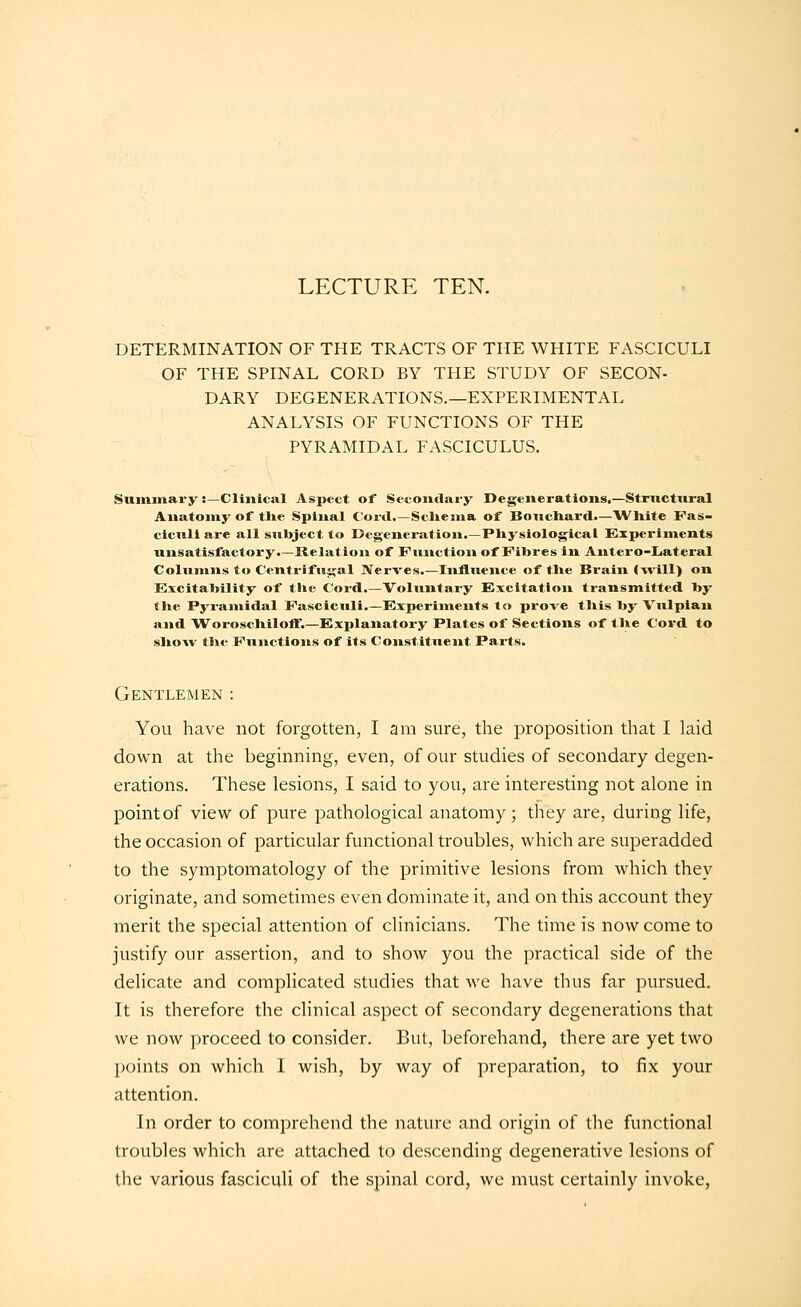 LECTURE TEN. DETERMINATION OF THE TRACTS OF THE WHITE FASCICULI OF THE SPINAL CORD BY THE STUDY OF SECON- DARY DEGENERATIONS.—EXPERIMENTAL ANALYSIS OF FUNCTIONS OF THE PYRAMIDAL FASCICULUS. Summary:—Clinical Aspect of Secondary Degenerations.—Strnctural Anatomy of tUe Spinal Cord.—ScUema of Boncliard.—White Fas- ciculi are all siilrject to Degeneration.—Pliysiological Experiments unsatisfactory.—Relation of Function of Fibres in Antero-IJateral Columns to Centrifugal Nerves.—Influence of tlie Brain (-will) on Excitability of tlie Cord.—Voluntary Excitation transmitted by the Pyramidal Fasciculi.—Experiments to prove this by Vulpian and Woroschilofl'.—Explanatory Plates of Sections of tlie Cord to sliow the Functions of its Constituent Parts. Gentlemen : You have not forgotten, I am sure, the proposition that I laid down at the beginning, even, of our studies of secondary degen- erations. These lesions, I said to you, are interesting not alone in point of view of pure pathological anatomy; they are, during life, the occasion of particular functional troubles, which are superadded to the symptomatology of the primitive lesions from which they originate, and sometimes even dominate it, and on this account they merit the special attention of clinicians. The time is now come to justify our assertion, and to show you the practical side of the delicate and complicated studies that we have thus far pursued. It is therefore the clinical aspect of secondary degenerations that we now proceed to consider. But, beforehand, there are yet two points on which I wish, by way of preparation, to fix your attention. In order to comprehend the nature and origin of the functional troubles which are attached to descending degenerative lesions of the various fasciculi of the spinal cord, we must certainly invoke,