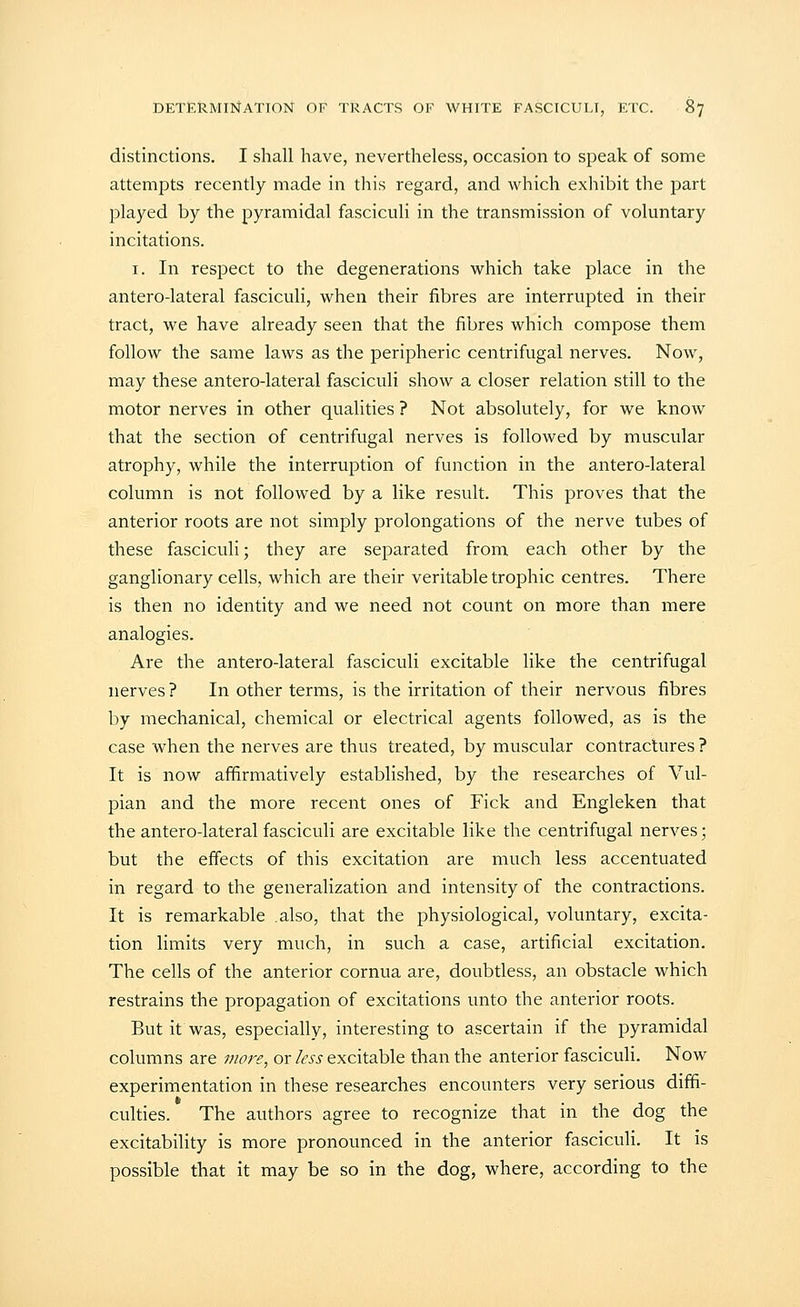 distinctions. I shall have, nevertheless, occasion to speak of some attempts recently made in this regard, and which exhibit the part played by the pyramidal fasciculi in the transmission of voluntary incitations. I. In respect to the degenerations which take place in the antero-lateral fasciculi, when their fibres are interrupted in their tract, we have already seen that the fibres which compose them follow the same laws as the peripheric centrifugal nerves. Now, may these antero-lateral fasciculi show a closer relation still to the motor nerves in other qualities ? Not absolutely, for we know that the section of centrifugal nerves is followed by muscular atrophy, while the interruption of function in the antero-lateral column is not followed by a like result. This proves that the anterior roots are not simply prolongations of the nerve tubes of these fasciculi; they are separated from each other by the ganglionary cells, which are their veritable trophic centres. There is then no identity and we need not count on more than mere analogies. Are the antero-lateral fasciculi excitable like the centrifugal nerves ? In other terms, is the irritation of their nervous fibres by mechanical, chemical or electrical agents followed, as is the case when the nerves are thus treated, by muscular contractures ? It is now affirmatively established, by the researches of Vul- pian and the more recent ones of Fick and Engleken that the antero-lateral fasciculi are excitable like the centrifugal nerves; but the effects of this excitation are much less accentuated in regard to the generalization and intensity of the contractions. It is remarkable also, that the physiological, voluntary, excita- tion limits very much, in such a case, artificial excitation. The cells of the anterior cornua are, doubtless, an obstacle which restrains the propagation of excitations unto the anterior roots. But it was, especially, interesting to ascertain if the pyramidal columns are vwf^e, or less excitable than the anterior fasciculi. Now experimentation in these researches encounters very serious diffi- culties. The authors agree to recognize that in the dog the excitability is more pronounced in the anterior fasciculi. It is possible that it may be so in the dog, where, according to the