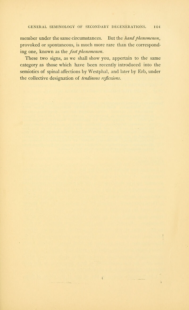 member under the same circumstances. But the hand phenomenon, provoked or spontaneous, is much more rare than the correspond- ing one, known as the foot phenomenon. These two signs, as we shall show you, appertain to the same category as those which have been recently introduced into the semiotics of spinal affections by Westphal, and later by Erb, under the collective designation of tendinous reflexions.