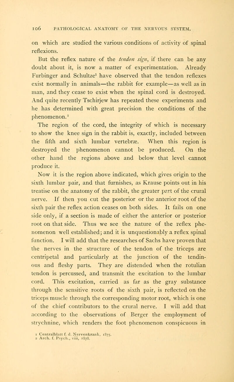 on which are studied the various conditions of activity of spinal reflexions. But the reflex nature of the tendon sign, if there can be any doubt about it, is now a matter of experimentation. Aheady Furbinger and Schultze' have observed that the tendon reflexes exist normally in animals—the rabbit for example—as well as in man, and they cease to exist when the spinal cord is destroyed. And quite recently Tschirjew has repeated these experiments and he has determined with great precision the conditions of the phenomenon.- The region of the cord, the integrity of which is necessary to show the knee sign in the rabbit is, exactly, included between the fifth and sixth lumbar vertebrae. AVhen this region is destroyed the phenomenon cannot be produced. On the other hand the regions above and below that level cannot produce it. Now it is the region above indicated, which gives origin to the sixth lumbar pair, and that furnishes, as Krause points out in his treatise on the anatomy of the rabbit, the greater part of the crural nerve. If then you cut the posterior or the anterior root of the sixth pair the reflex action ceases on both sides. It fails on one side only, if a section is made of either the anterior or posterior root on that side. Thus we see the nature of the reflex phe- nomenon well established; and it is unquestionably a reflex spinal function. I will add that the researches of Sachs have proven that the nerves in the structure of the tendon of the triceps are centripetal and particularly at the junction of the tendin- ous and fleshy parts. They are distended when the rotulian tendon is percussed, and transmit the excitation to the lumbar cord. This excitation, carried as far as the gray substance through the sensitive roots of the sixth pair, is reflected on the triceps muscle through the corresponding motor root, which is one of the chief contributors to the crural nerve. I will add that according to the observations of Berger the employment of strychnine, which renders the foot phenomenon conspicuous in 1 Centralblatt f. d. Nervenkraiik, 1875.