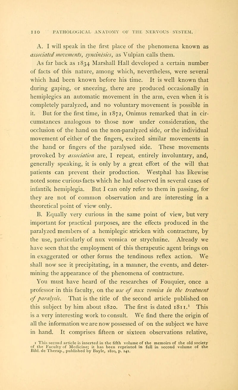 A. I will speak in the first place of the phenomena known as associated movejnetits, syticinesies, as Vulpian calls them. As far back as 1834 Marshall Hall developed a certain number of facts of this nature, among which, nevertheless, were several which had been known before his time. It is well known that during gaping, or sneezing, there are produced occasionally in hemiplegics an automatic movement in the arm, even when it is completely paralyzed, and no voluntary movement is possible in it. But for the first time, in 1872, Onimus remarked that in cir- cumstances analogous to those now under consideration, the occlusion of the hand on the non-paralyzed side, or the individual movement of either of the fingers, excited similar movements in the hand or fingers of the paralysed side. These movements provoked by association are, I repeat, entirely involuntary, and, generally speaking, it is only by a great effort of the will that patients can prevent their production. Westphal has likewise noted some curious facts which he had observed in several cases of infantile hemiplegia. But I can only refer to them in passing, for they are not of common observation and are interesting in a theoretical point of view only. B. Equally very curious in the same point of view, but very important for practical purposes, are the effects produced in the paralyzed members of a hemiplegic stricken with contracture, by the use, particularly of nux vomica or strychnine. Already we have seen that the employment of this therapeutic agent brings on in exaggerated or other forms the tendinous reflex action. We shall now see it precipitating, in a manner, the events, and deter- mining the appearance of the phenomena of contracture. You must have heard of the researches of Fouquier, once a professor in this faculty, on the use of mix vomica in the treatment of paralysis. That is the title of the second article published on this subject by him about 1820. The first is dated 1811.' This is a very interesting work to consult. We find there the origin of all the information we are now possessed of on the subject we have in hand. It comprises fifteen or sixteen observations relative, I Tiiis second article is inserted in the fifth volume of the memoirs of the old society of the Faculty of Medicine; it has been reprinted in full in second volume of the Bibl. de Therap., published by Bayle, 1820, p. 141.