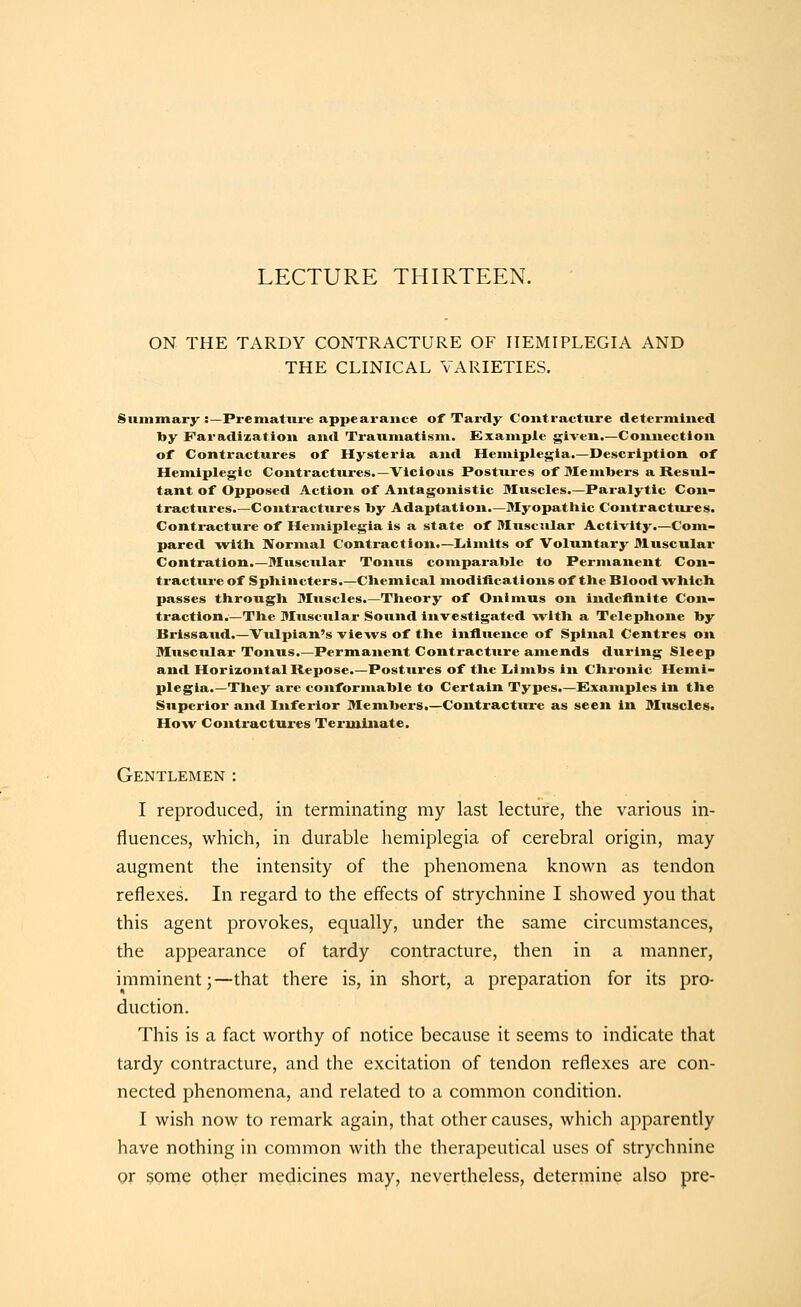 LECTURE THIRTEEN. ON THE TARDY CONTRACTURE OF HEMIPLEGIA AND THE CLINICAL VARIETIES. Summary :—Premature appearance of Tardy Contracture determined by Faradization and Traumatism. Example given.—Connection of Contractures of Hysteria and Hemiplegia.—Description of Hemiplegic Contractures.—Vicioais Postui-es of Members a Resul- tant of Opposed Action of Antagonistic Muscles.—Paralytic Con- tractures.—Contractures by Adaptation.—Myopatliic Contractures. Contracture of Hemiplegia is a state of Musc^ilar Activity.—Com- pared witli Normal Contraction.—Limits of Voluntary Muscular Contration.—Muscular Tonus comparable to Permanent Con- tractureof Spliincters.—Cliemical modifications of the Blood ■»vlilcli passes througli Muscles.—Tlieory of Onimus on indefinite Con- traction.—The Muscular Sound investigated -»vltli a Telephone by Brissaud.—Vulpian's views of the influence of Spinal Centres on Muscular Tonus.—Permanent Contracture amends during Sleep and Horizontal Repose.—Postures of the Limbs in Chronic Hemi- plegia.—They are conformable to Certain Types.—Examples in the Superior and Inferior Members.—Contracture as seen In Muscles. How Contractures Terminate. Gentlemen : I reproduced, in terminating my last lecture, the various in- fluences, which, in durable hemiplegia of cerebral origin, may augment the intensity of the phenomena known as tendon reflexes. In regard to the effects of strychnine I showed you that this agent provokes, equally, under the same circumstances, the appearance of tardy contracture, then in a manner, imminent;—that there is, in short, a preparation for its pro- duction. This is a fact worthy of notice because it seems to indicate that tardy contracture, and the excitation of tendon reflexes are con- nected phenomena, and related to a common condition. I wish now to remark again, that other causes, which apparently have nothing in common witli the therapeutical uses of strychnine or some other medicines may, nevertheless, determine also pre-