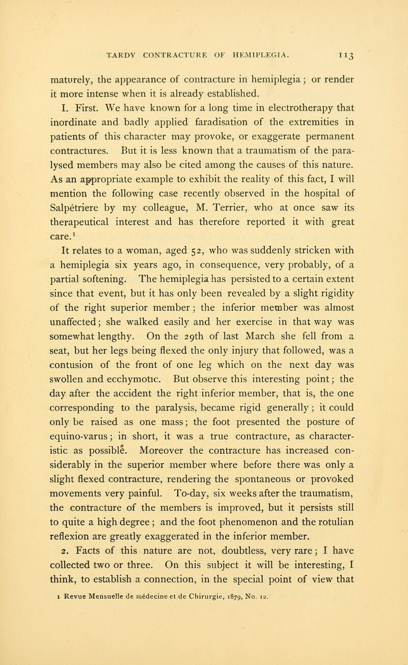 maturely, the appearance of contracture in hemiplegia; or render it more intense when it is already established. 1. First. We have known for a long time in electrotherapy that inordinate and badly applied faradisation of the extremities in patients of this character may provoke, or exaggerate permanent contractures. But it is less known that a traumatism of the para- lysed members may also be cited among the causes of this nature. As an appropriate example to exhibit the reality of this fact, I will mention the following case recently observed in the hospital of Salpetriere by my colleague, M. Terrier, who at once saw its therapeutical interest and has therefore reported it with great care.' It relates to a woman, aged 52, who was suddenly stricken with a hemiplegia six years ago, in consequence, very probably, of a partial softening. The hemiplegia has persisted to a certain extent since that event, but it has only been revealed by a slight rigidity of the right superior member; the inferior member was almost unaffected; she walked easily and her exercise in that way was somewhat lengthy. On the 29th of last March she fell from a seat, but her legs being flexed the only injury that followed, was a contusion of the front of one leg which on the next day was swollen and ecchymotic. But observe this interesting point; the day after the accident the right inferior member, that is, the one corresponding to the paralysis, became rigid generally; it could only be raised as one mass; the foot presented the posture of equino-varus; in short, it was a true contracture, as character- istic as possible. Moreover the contracture has increased con- siderably in the superior member where before there was only a slight flexed contracture, rendering the spontaneous or provoked movements very painful. To-day, six weeks after the traumatism, the contracture of the members is improved, but it persists still to quite a high degree; and the foot phenomenon and the rotulian reflexion are greatly exaggerated in the inferior member. 2. Facts of this nature are not, doubtless, very rare; I have collected two or three. On this subject it will be interesting, I think, to establish a connection, in the special point of view that I Revue Mensuelle de raedecine et de Chirurgie, 1879, No. 12.