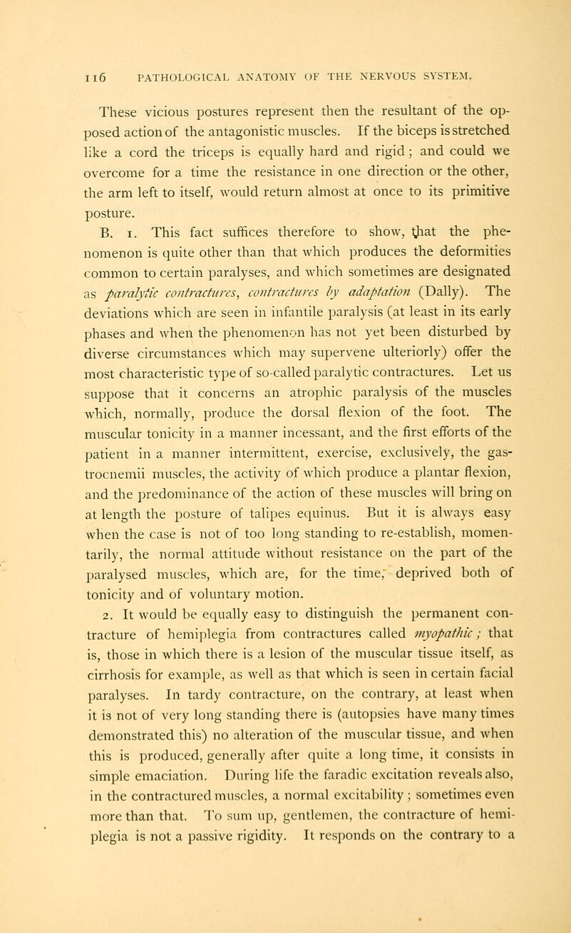 These vicious postures represent then the resultant of the op- posed action of the antagonistic muscles. If the biceps is stretched like a cord the triceps is equally hard and rigid; and could we overcome for a time the resistance in one direction or the other, the arm left to itself, would return almost at once to its primitive posture. B. I. This fact suffices therefore to show, tjiat the phe- nomenon is quite other than that which produces the deformities common to certain paralyses, and which sometimes are designated as paralytic contractures, contractures by adaptation (Dally). The deviations which are seen in infantile paralysis (at least in its early phases and when the phenomenon has not yet been disturbed by diverse circumstances which may supervene ulteriorly) offer the most characteristic type of so-called paralytic contractures. Let us suppose that it concerns an atrophic paralysis of the muscles which, normally, produce the dorsal flexion of the foot. The muscular tonicity in a manner incessant, and the first efforts of the patient in a manner intermittent, exercise, exclusively, the gas- trocnemii muscles, the activity of which produce a plantar flexion, and the predominance of the action of these muscles will bring on at length the posture of talipes equinus. But it is always easy when the case is not of too long standing to re-establish, momen- tarily, the normal attitude without resistance on the part of the paralysed muscles, which are, for the time, deprived both of tonicity and of voluntary motion. 2. It would be equally easy to distinguish the permanent con- tracture of hemiplegia from contractures called myopathic; that is, those in which there is a lesion of the muscular tissue itself, as cirrhosis for example, as well as that which is seen in certain facial paralyses. In tardy contracture, on the contrary, at least when it is not of very long standing there is (autopsies have many times demonstrated this) no alteration of the muscular tissue, and when this is produced, generally after quite a long time, it consists in simple emaciation. During life the faradic excitation reveals also, in the contractured muscles, a normal excitability; sometimes even more than that. To sum up, gentlemen, the contracture of hemi- plegia is not a passive rigidity. It responds on the contrary to a