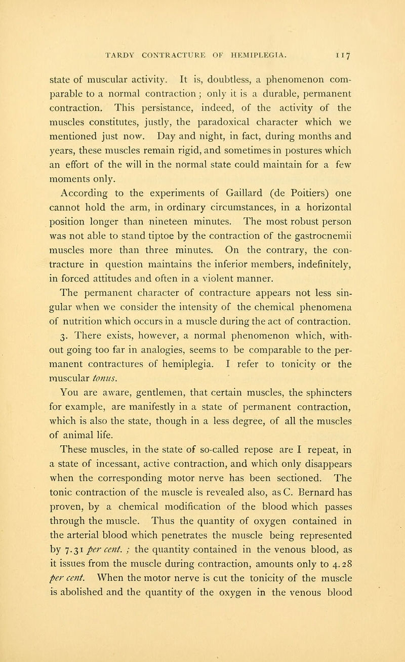 State of muscular activity. It is, doubtless, a phenomenon com- parable to a normal contraction ; only it is a durable, permanent contraction. This persistance, indeed, of the activity of the muscles constitutes, justly, the paradoxical character which we mentioned just now. Day and night, in fact, during months and years, these muscles remain rigid, and sometimes in postures which an effort of the will in the normal state could maintain for a few moments only. According to the experiments of Gaillard (de Poitiers) one cannot hold the arm, in ordinary circumstances, in a horizontal position longer than nineteen minutes. The most robust person was not able to stand tiptoe by the contraction of the gastrocnemii muscles more than three minutes. On the contrary, the con- tracture in question maintains the inferior members, indefinitely, in forced attitudes and often in a violent manner. The permanent character of contracture appears not less sin- gular when we consider the intensity of the chemical phenomena of nutrition which occurs in a muscle during the act of contraction. 3. There exists, however, a normal phenomenon which, with- out going too far in analogies, seems to be comparable to the per- manent contractures of hemiplegia. I refer to tonicity or the muscular tonus. You are aware, gentlemen, that certain muscles, the sphincters for example, are manifestly in a state of permanent contraction, which is also the state, though in a less degree, of all the muscles of animal life. These muscles, in the state of so-called repose are I repeat, in a state of incessant, active contraction, and which only disappears when the corresponding motor nerve has been sectioned. The tonic contraction of the muscle is revealed also, as C. Bernard has proven, by a chemical modification of the blood which passes through the muscle. Thus the quantity of oxygen contained in the arterial blood which penetrates the muscle being represented by '].T,i per cent. ; the quantity contained in the venous blood, as it issues from the muscle during contraction, amounts only to 4.28 per cent. When the motor nerve is cut the tonicity of the muscle is abolished and the quantity of the oxygen in the venous blood