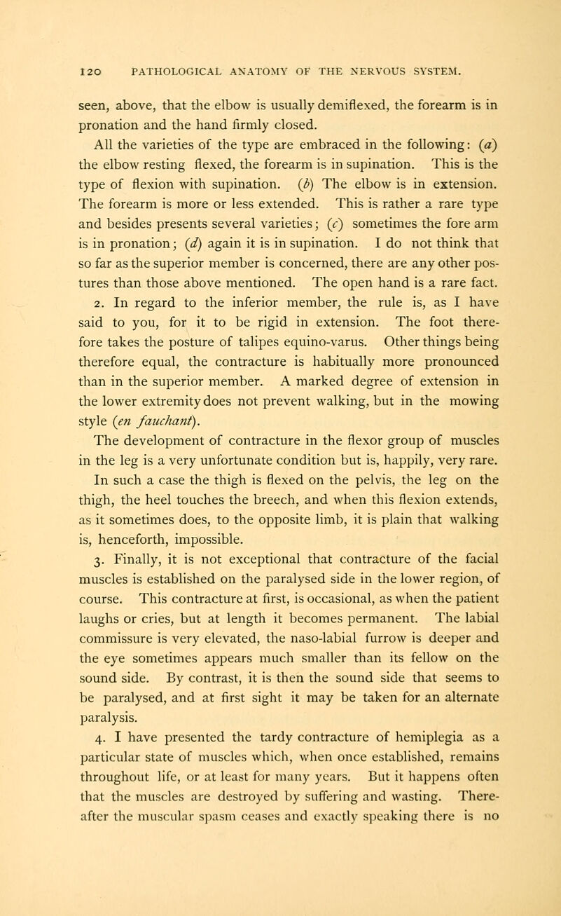 seen, above, that the elbow is usually demiflexed, the forearm is in pronation and the hand firmly closed. All the varieties of the type are embraced in the following: (a) the elbow resting flexed, the forearm is in supination. This is the type of flexion with supination, (b) The elbow is in extension. The forearm is more or less extended. This is rather a rare type and besides presents several varieties; (c) sometimes the fore arm is in pronation; (d) again it is in supination. I do not think that so far as the superior member is concerned, there are any other pos- tures than those above mentioned. The open hand is a rare fact. 2. In regard to the inferior member, the rule is, as I have said to you, for it to be rigid in extension. The foot there- fore takes the posture of talipes equino-varus. Other things being therefore equal, the contracture is habitually more pronounced than in the superior member. A marked degree of extension in the lower extremity does not prevent walking, but in the mowing style (en fauchmit). The development of contracture in the flexor group of muscles in the leg is a very unfortunate condition but is, happily, very rare. In such a case the thigh is flexed on the pelvis, the leg on the thigh, the heel touches the breech, and when this flexion extends, as it sometimes does, to the opposite limb, it is plain that walking is, henceforth, impossible. 3. Finally, it is not exceptional that contracture of the facial muscles is established on the paralysed side in the lower region, of course. This contracture at first, is occasional, as when the patient laughs or cries, but at length it becomes permanent. The labial commissure is very elevated, the naso-labial furrow is deeper and the eye sometimes appears much smaller than its fellow on the sound side. By contrast, it is then the sound side that seems to be paralysed, and at first sight it may be taken for an alternate paralysis. 4. I have presented the tardy contracture of hemiplegia as a particular state of muscles which, when once established, remains throughout life, or at least for many years. But it happens often that the muscles are destroyed by suffering and wasting. There- after the muscular spasm ceases and exactly speaking there is no