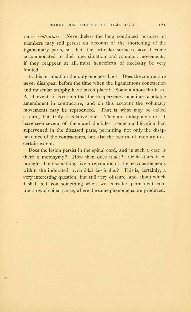 more contracture. Nevertheless the long continued postures of members may still persist on account of the shortening of the ligamentary parts, so that the articular surfaces have become accommodated to their new situation and voluntary movements, if they reappear at all, must henceforth of necessity be very limited. Is this termination the only one possible ? Does the contracture never disappear before the time when the ligamentous contraction and muscular atrophy have taken place ? Some authors think so. At all events, it is certain that there supervenes sometimes a notable amendment in contracture, and on this account the voluntary movements may be reproduced. That is what may be called a cure, but truly a relative one. They are unhappily rare. I have seen several of them and doubtless some modification had supervened in the diseased parts, permitting not only the disap- pearance of the contractures, but also the return of motility to a certain extent. Does the lesion persist in the spinal cord, and in such a case is there a metonymy ? How then does it act ? Or has there been brought about something like a reparation of the nervous elements within the indurated pyramidal fasciculus ? This is, certainly, a very interesting question, but still very obscure, and about which I shall tell you something when we consider permanent con- tractures of spinal cause, where the same phenomena are produced.