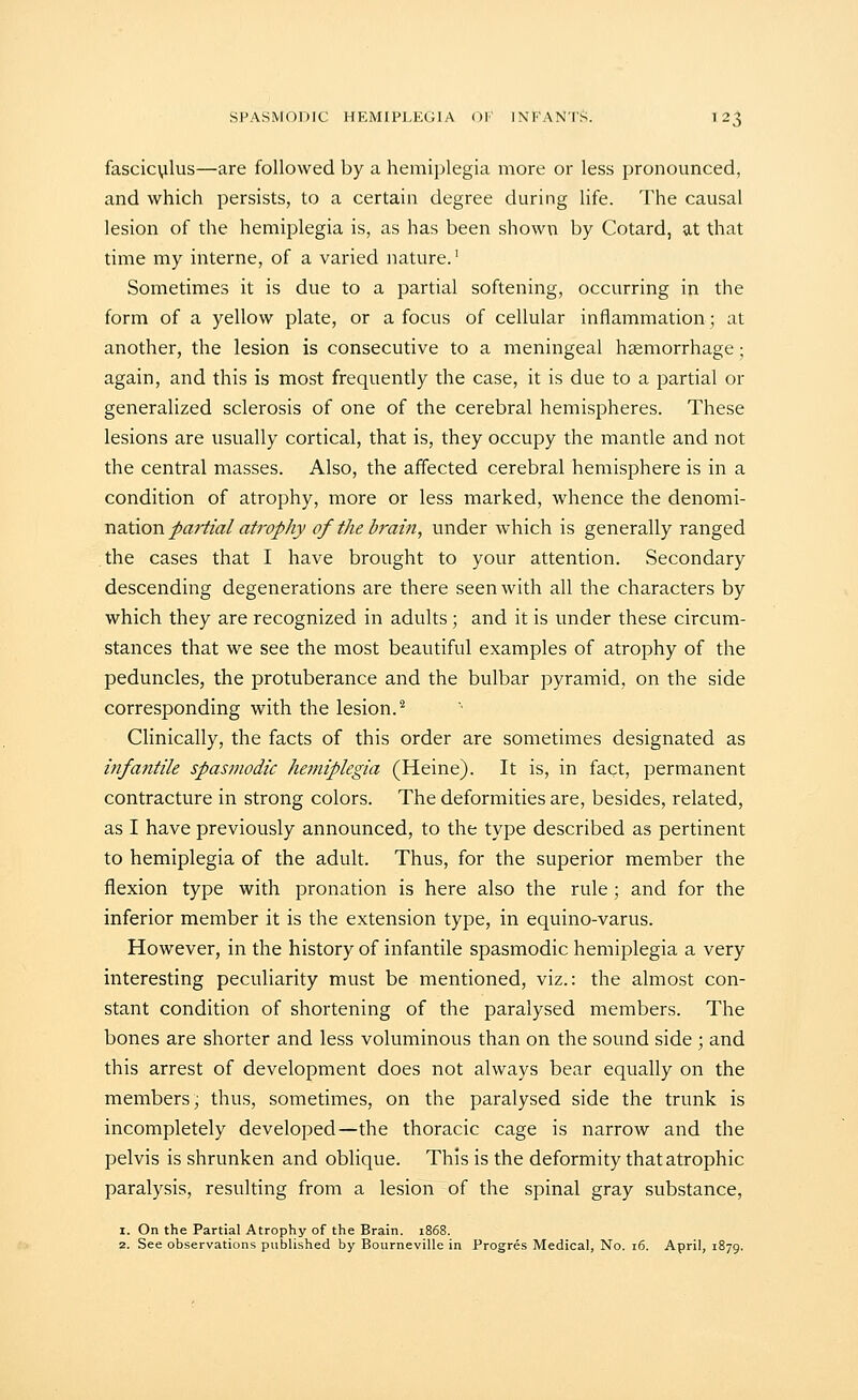 fasciculus—are followed by a hemiplegia more or less pronounced, and which persists, to a certain degree during life. The causal lesion of the hemiplegia is, as has been shown by Cotard, at that time my interne, of a varied nature.' Sometimes it is due to a partial softening, occurring in the form of a yellow plate, or a focus of cellular inflammation; at another, the lesion is consecutive to a meningeal haemorrhage; again, and this is most frequently the case, it is due to a partial or generalized sclerosis of one of the cerebral hemispheres. These lesions are usually cortical, that is, they occupy the mantle and not the central masses. Also, the affected cerebral hemisphere is in a condition of atrophy, more or less marked, whence the denomi- nation/a^/(3;/«/r(?^/rv of the brain, under which is generally ranged the cases that I have brought to your attention. Secondary descending degenerations are there seen with all the characters by which they are recognized in adults ; and it is under these circum- stances that we see the most beautiful examples of atrophy of the peduncles, the protuberance and the bulbar pyramid, on the side corresponding with the lesion.^ Clinically, the facts of this order are sometimes designated as infantile spasmodic hetniplegia (Heine). It is, in fact, permanent contracture in strong colors. The deformities are, besides, related, as I have previously announced, to the type described as pertinent to hemiplegia of the adult. Thus, for the superior member the flexion type with pronation is here also the rule ; and for the inferior member it is the extension type, in equino-varus. However, in the history of infantile spasmodic hemiplegia a very interesting peculiarity must be mentioned, viz.: the almost con- stant condition of shortening of the paralysed members. The bones are shorter and less voluminous than on the sound side ; and this arrest of development does not always bear equally on the members, thus, sometimes, on the paralysed side the trunk is incompletely developed—the thoracic cage is narrow and the pelvis is shrunken and oblique. This is the deformity that atrophic paralysis, resulting from a lesion of the spinal gray substance, 1. On the Partial Atrophy of the Brain. 1868. 2. See observations published by Bourneville in Progres Medical, No. 16. April, 1879.