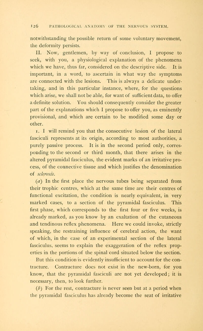 notwithstanding the possible return of some voluntary movement, the deformity persists. II. Now, gentlemen, by way of conclusion, I propose to seek, with you, a physiological explanation of the phenomena which we have, thus far, considered on the descriptive side. It is important, in a word, to ascertain in what way the symptoms are connected with the lesions. This is always a delicate under- taking, and in this particular instance, where, for the questions which arise, we shall not be able, for want of sufficient data, to offer a definite solution. You should consequently consider the greater part of the explanations which I propose to offer you, as eminently provisional, and which are certain to be modified some day or other. I. I will remind you that the consecutive lesion of the lateral fasciculi represents at its origin, according to most authorities, a purely passive process. It is in the second period only, corres- ponding to the second or third month, that there arises in the altered pyramidal fasciculus, the evident marks of an irritative pro- cess, of the connective tissue and which justifies the denomination of sclerosis. (a) In the first place the nervous tubes being separated from their trophic centres, which at the same time are their centres of functional excitation, the condition is nearly equivalent, in very marked cases, to a section of the pyramidal fasciculus. This first phase, which corresponds to the first four or five weeks, is already marked, as you know by an exaltation of the cutaneous and tendinous reflex phenomena. Here we could invoke, strictly speaking, the restraining influence of cerebral action, the want of which, in the case of an experimental section of the lateral fasciculus, seems to explain the exaggeration of the reflex prop- erties in the portions of the spinal cord situated below the section. But this condition is evidently insufficient to account for the con- tracture. Contracture does not exist in the new-born, for you know, that the pyramidal fasciculi are not yet developed; it is necessary, then, to look further. (d) For the rest, contracture is never seen but at a period when the i)yramidal fasciculus has already become the seat of irritative