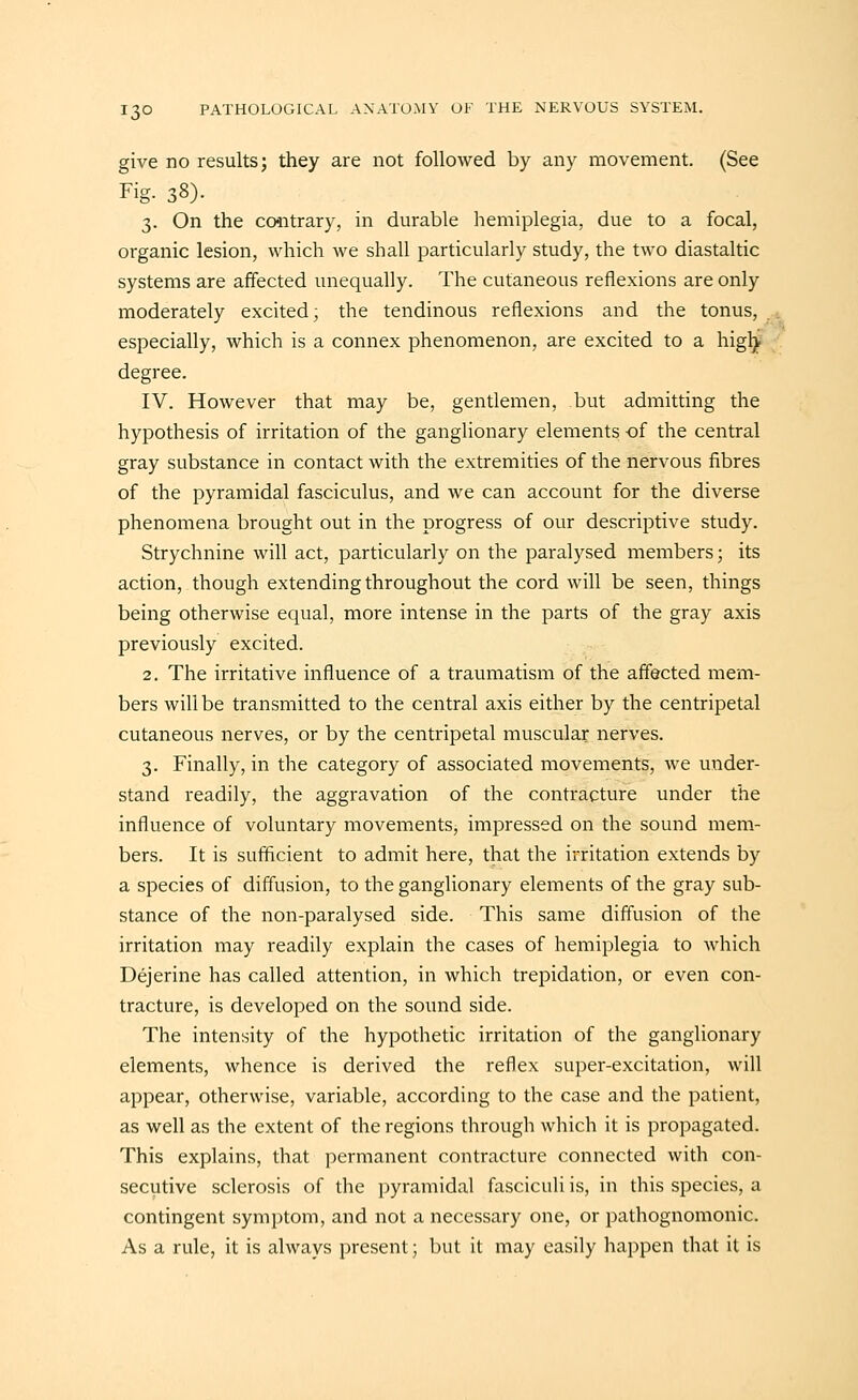 give no results; they are not followed by any movement. (See Fig. 38). 3. On the coiitrary, in durable hemiplegia, due to a focal, organic lesion, which we shall particularly study, the two diastaltic systems are affected unequally. The cutaneous reflexions are only moderately excited; the tendinous reflexions and the tonus, especially, which is a connex phenomenon, are excited to a hig^ degree. IV. However that may be, gentlemen, but admitting the hypothesis of irritation of the ganglionary elements -of the central gray substance in contact with the extremities of the nervous fibres of the pyramidal fasciculus, and we can account for the diverse phenomena brought out in the progress of our descriptive study. Strychnine will act, particularly on the paralysed members; its action, though extending throughout the cord will be seen, things being otherwise equal, more intense in the parts of the gray axis previously excited. 2, The irritative influence of a traumatism of the affected mem- bers will be transmitted to the central axis either by the centripetal cutaneous nerves, or by the centripetal muscular nerves. 3. Finally, in the category of associated movements, we under- stand readily, the aggravation of the contracture under the influence of voluntary movements, impressed on the sound mem- bers. It is sufficient to admit here, that the irritation extends by a species of diffusion, to the ganglionary elements of the gray sub- stance of the non-paralysed side. This same diffusion of the irritation may readily explain the cases of hemiplegia to which Dejerine has called attention, in which trepidation, or even con- tracture, is developed on the sound side. The intensity of the hypothetic irritation of the ganglionary elements, whence is derived the reflex super-excitation, will appear, otherwise, variable, according to the case and the patient, as well as the extent of the regions through which it is propagated. This explains, that permanent contracture connected with con- secutive sclerosis of the pyramidal fasciculi is, in this species, a contingent symptom, and not a necessary one, or pathognomonic. As a rule, it is always present; but it may easily happen that it is