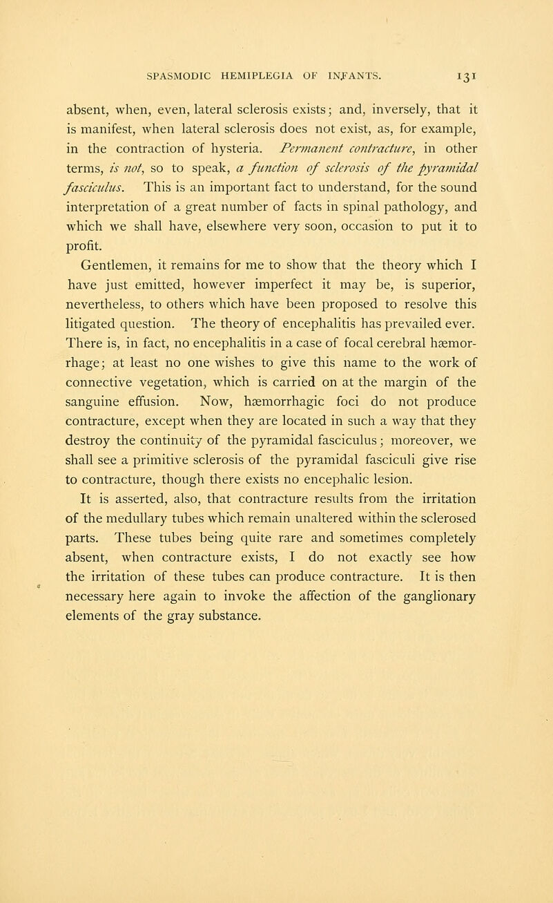 absent, when, even, lateral sclerosis exists; and, inversely, that it is manifest, when lateral sclerosis does not exist, as, for example, in the contraction of hysteria. Permanent contracture, in other terms, is not, so to speak, a function of sclerosis of the pyramidal fasciculus. This is an important fact to understand, for the sound interpretation of a great number of facts in spinal pathology, and which we shall have, elsewhere very soon, occasion to put it to profit. Gentlemen, it remains for me to show that the theory which I have just emitted, however imperfect it may be, is superior, nevertheless, to others which have been proposed to resolve this litigated question. The theory of encephalitis has prevailed ever. There is, in fact, no encephalitis in a case of focal cerebral haemor- rhage; at least no one wishes to give this name to the work of connective vegetation, which is carried on at the margin of the sanguine effusion. Now, hsemorrhagic foci do not produce contracture, except when they are located in such a way that they destroy the continuity of the pyramidal fasciculus; moreover, we shall see a primitive sclerosis of the pyramidal fasciculi give rise to contracture, though there exists no encephalic lesion. It is asserted, also, that contracture results from the irritation of the medullary tubes which remain unaltered within the sclerosed parts. These tubes being quite rare and sometimes completely absent, when contracture exists, I do not exactly see how the irritation of these tubes can produce contracture. It is then necessary here again to invoke the affection of the ganglionary elements of the gray substance.