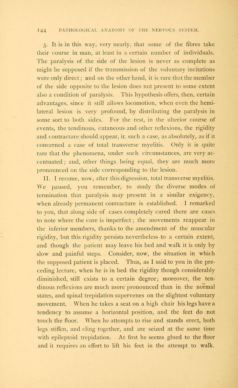 3. It is in this Avay, very nearly, that some of the fibres take their course in man, at least in a certain number of individuals. The paralysis of the side of the lesion is never as complete as might be supposed if the transmission of the voluntary incitations were only direct; and on the other hand., it is rare that the member of the side opposite to the lesion does not present to some extent also a condition of paralysis. This hypothesis offers, then, certain advantages, since it still allows locomotion, when even the hemi- lateral lesion is very profound, by distributing the paralysis in some sort to both sides. For the rest, in the ulterior course of events, the tendinous, cutaneous and other reflexions, the rigidity and contracture should appear, in such a case, as absolutely, as if it concerned a case of total transverse myelitis. Only it is quite rare that the phenomena, under such circumstances, are very ac- centuated ; and, other things being equal, they are much more pronounced on the side corresponding to the lesion. II. I resume, now, after this digression, total transverse myelitis. We paused, you remember, to study the diverse modes of termination that paralysis may present in a similar exigency, when already permanent contracture is established. I remarked to you, that along side of cases completely cured there are cases to note where the cure is imperfect; the movements reappear in the inferior members, thanks to the amendment of the muscular rigidity, but this rigidity persists nevertheless to a certain extent, and though the patient may lea,ve his bed and walk it is only by slow and painful steps. Consider, now, the situation in which the supposed patient is placed. Thus, as I said to you in the pre- ceding lecture, when he is in bed the rigidity though considerably diminished, still exists to a certain degree; moreover, the ten- dinous reflexions are much more pronounced than in the normal states, and spinal trepidation supervenes on the slightest voluntary movement. When he takes a seat on a high chair his legs have a tendency to assume a horizontal position, and the feet do not touch the floor. When he attempts to rise and stands erect, both legs stiffen, and cling together, and are seized at the same time with epileptoid trepidation. At first he seems glued to the floor and it requires an effort to lift his feet in the attempt to walk.