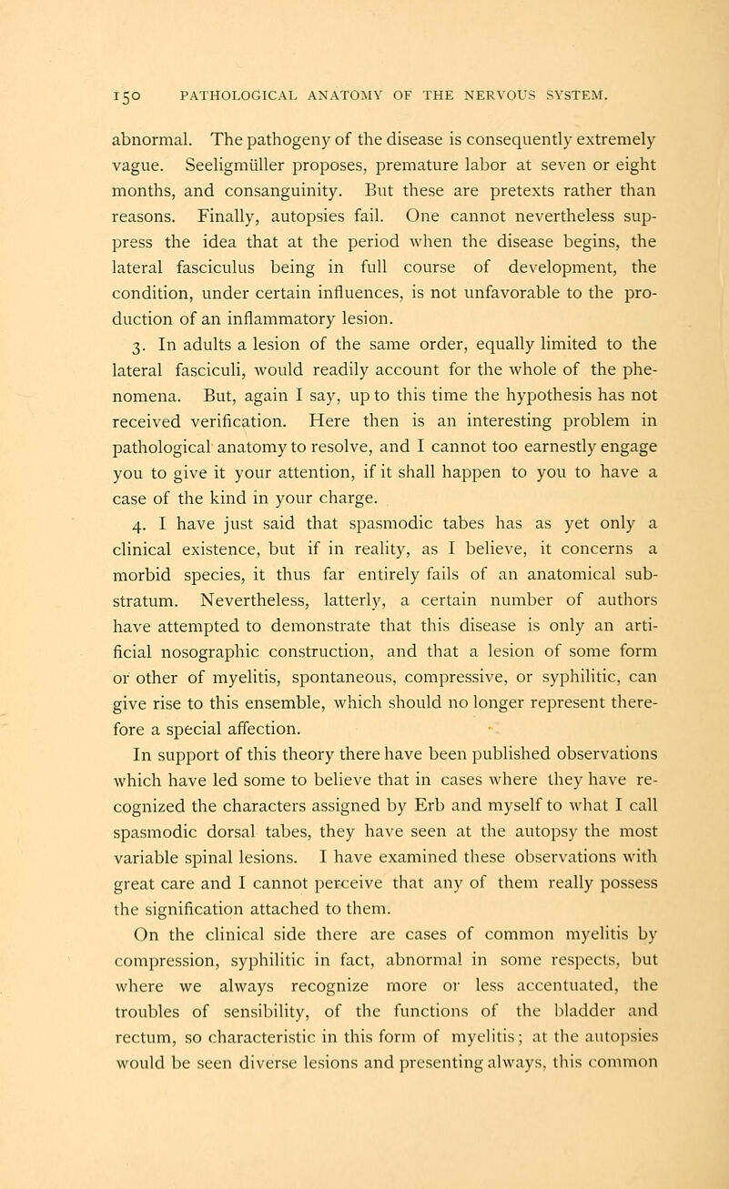 abnormal. The pathogeny of the disease is consequently extremely vague. Seeligmiiller proposes, premature labor at seven or eight months, and consanguinity. But these are pretexts rather than reasons. Finally, autopsies fail. One cannot nevertheless sup- press the idea that at the period when the disease begins, the lateral fasciculus being in full course of development, the condition, under certain influences, is not unfavorable to the pro- duction of an inflammatory lesion. 3. In adults a lesion of the same order, equally limited to the lateral fasciculi, would readily account for the whole of the phe- nomena. But, again I say, up to this time the hypothesis has not received verification. Here then is an interesting problem in pathological anatomy to resolve, and I cannot too earnestly engage you to give it your attention, if it shall happen to you to have a case of the kind in your charge. 4. I have just said that spasmodic tabes has as yet only a clinical existence, but if in reality, as I believe, it concerns a morbid species, it thus far entirely fails of an anatomical sub- stratum. Nevertheless, latterly, a certain number of authors have attempted to demonstrate that this disease is only an arti- ficial nosographic construction, and that a lesion of some form 01* other of myelitis, spontaneous, compressive, or syphilitic, can give rise to this ensemble, which should no longer represent there- fore a special affection. In support of this theory there have been published observations which have led some to believe that in cases where they have re- cognized the characters assigned by Erb and myself to what I call spasmodic dorsal tabes, they have seen at the autopsy the most variable spinal lesions. I have examined these observations with great care and I cannot perceive that any of them really possess the signification attached to them. On the clinical side there are cases of common myelitis by compression, syphilitic in fact, abnormal in some respects, but where we always recognize more oi' less accentuated, the troubles of sensibility, of the functions of the bladder and rectum, so characteristic in this form of myelitis; at the autopsies would be seen diverse lesions and presenting always, this common