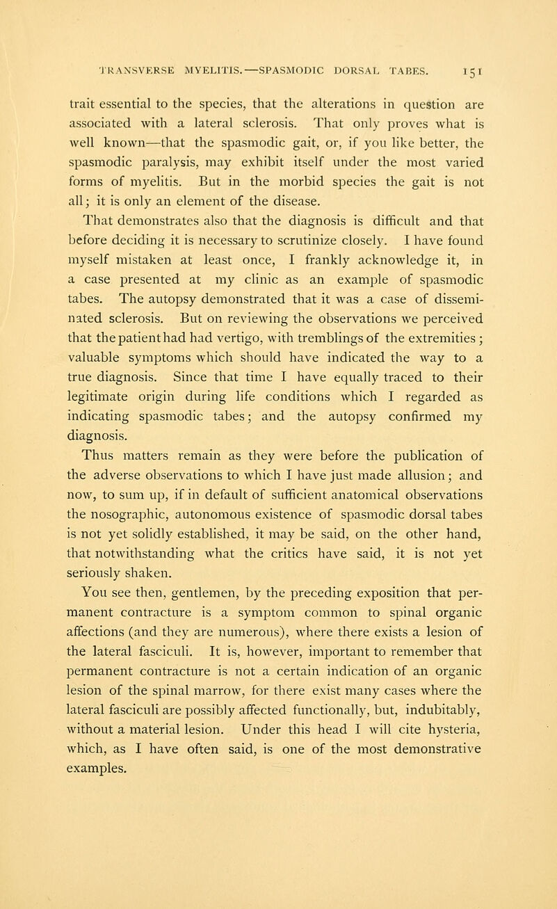 trait essential to the species, that the alterations in question are associated with a lateral sclerosis. That only proves what is well known—that the spasmodic gait, or, if you like better, the spasmodic paralysis, may exhibit itself under the most varied forms of myelitis. But in the morbid species the gait is not all; it is only an element of the disease. That demonstrates also that the diagnosis is difficult and that before deciding it is necessary to scrutinize closely. I have found myself mistaken at least once, I frankly acknowledge it, in a case presented at my clinic as an example of spasmodic tabes. The autopsy demonstrated that it was a case of dissemi- nated sclerosis. But on reviewing the observations we perceived that the patient had had vertigo, with tremblings of the extremities ; valuable symptoms which should have indicated the way to a true diagnosis. Since that time I have equally traced to their legitimate origin during life conditions which I regarded as indicating spasmodic tabes; and the autopsy confirmed my diagnosis. Thus matters remain as they were before the publication of the adverse observations to which I have just made allusion; and now, to sum up, if in default of sufficient anatomical observations the nosographic, autonomous existence of spasmodic dorsal tabes is not yet solidly established, it may be said, on the other hand, that notwithstanding what the critics have said, it is not yet seriously shaken. You see then, gentlemen, by the preceding exposition that per- manent contracture is a symptom common to spinal organic affections (and they are numerous), where there exists a lesion of the lateral fasciculi. It is, however, important to remember that permanent contracture is not a certain indication of an organic lesion of the spinal marrow, for there exist many cases where the lateral fasciculi are possibly affected functionally, but, indubitably, without a material lesion. Under this head I will cite hysteria, which, as I have often said, is one of the most demonstrative examples.