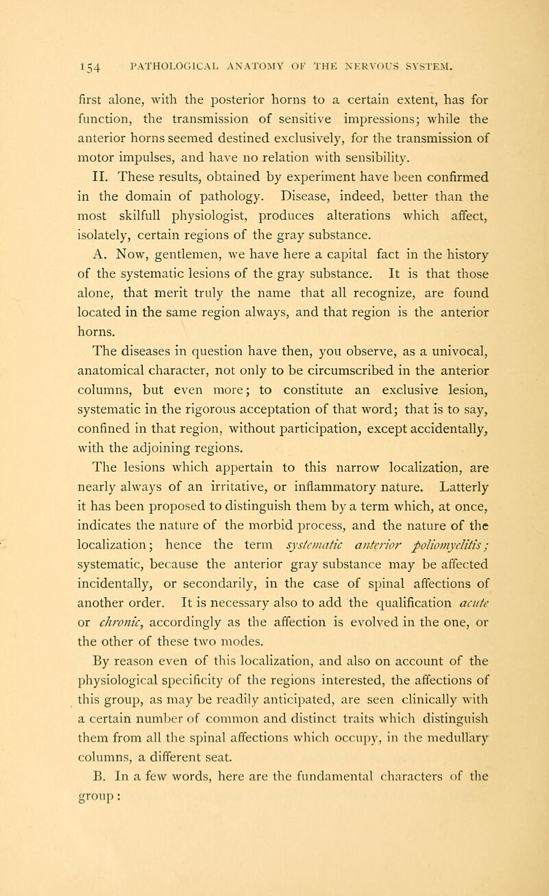 first alone, with the posterior horns to a certain extent, has for function, the transmission of sensitive impressions; while the anterior horns seemed destined exclusively, for the transmission of motor impulses, and have no relation with sensibility. II. These results, obtained by experiment have been confirmed in the domain of pathology. Disease, indeed, better than the most skilfull physiologist, produces alterations which affect, isolately, certain regions of the gray substance. A. Now, gentlemen, we have here a capital fact in the history of the systematic lesions of the gray substance. It is that those alone, that merit truly the name that all recognize, are found located in the same region always, and that region is the anterior horns. The diseases in question have then, you observe, as a univocal, anatomical character, not only to be circumscribed in the anterior columns, but even more; to constitute an exclusive lesion, systematic in the rigorous acceptation of that word; that is to say, confined in that region, without participation, except accidentally, with the adjoining regions. The lesions which appertain to this narrow localization, are nearly always of an irritative, or inflammatory nature. Latterly it has been proposed to distinguish them by a term which, at once, indicates the nature of the morbid process, and the nature of the localization; hence the term systc»iatic anterior poliomyelitis; systematic, because the anterior gray substance may be affected incidentally, or secondarily, in the case of spinal affections of another order. It is necessary also to add the qualification acute or chronic, accordingly as the affection is evolved in the one, or the other of these two modes. By reason even of this localization, and also on account of the physiological specificity of the regions interested, the affections of this group, as may be readily anticipated, are seen clinically witli a certain number of common and distinct traits which distinguish them from all the spinal affections which occupy, in the medullary columns, a different seat. B. In a few words, here are tlie fundamental characters of the group: