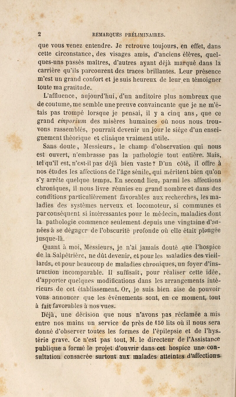 que VOUS venez entendre. Je retrouve toujours, en effet, dans cette circonstance, des visages amis, d'anciens élèves, quel- ques-uns passés maîtres, d'autres ayant déjà marqué dans la carrière qu'ils parcourent des traces brillantes. Leur présence m'est un grand confort et je suis heureux de leur^en témoigner toute ma gratitude. L'affluence, aujourd'hui, d'un auditoire plus nombreux que de coutume, me semble une preuve convaincante que je ne m'é- tais pas trompé lorsque je pensai, il y a cinq ans, que ce grand emporium des misères humaines oîi nous nous trou- vons rassemblés, pourrait devenir un jour le siège d'un ensei- gnement théorique et clinique vraiment utile. Sans doute. Messieurs, le champ d'observation qui nous est ouvert, n'embrasse pas la pathologie tout entière. Mais, tel qu'il est, n'est-il pas déjà bien vaste? D'un côté, il offre à nos études les affections de l'âge sénile, qui méritent bien qu'on s'y arrête quelque temps. En second lieu, parmi les affections chroniques, il nous livre réunies en grand nombre et dans des conditions particulièrement favorables aux recherches, les ma- ladies des systèmes nerveux et locomoteur, si communes et parconséquent si intéressantes pour le médecin, maladies dont la pathologie commence seulement depuis une vingtaine d'an- nées à se dégager de l'obscurité profonde où elle était plongée jusque-là. Quant à moi, Messieurs, je n'ai jamais douté que l'hospice de la Salpêtrière, ne dût devenir, et pour les maladies des vieil- lards, et pour beaucoup de maladies chroniques, un foyer d'ins- truction incomparable. 11 suffisait, pour réaliser cette idée, d'apporter quelques modifications dans les arrangements inté- rieurs de cet établissement. Or, je suis bien aise de pouvoir vous annoncer que les événements sont, en ce moment, tout à fait favorables à nos vues. Déjà, une décision que nous n'avons pas réclamée a mis entre nos mains un service de près de 4 50 lits où il nous sera donné d'observer toutes les formes de l'épilepsie et de l'hys- térie grave. Ce n'est pas tout, M. le directeur de l'Assistance publique a formé le projet d'ouvrir dans cet hospice une con- sultation consacrée surtout aux malades atteintes d'affection*