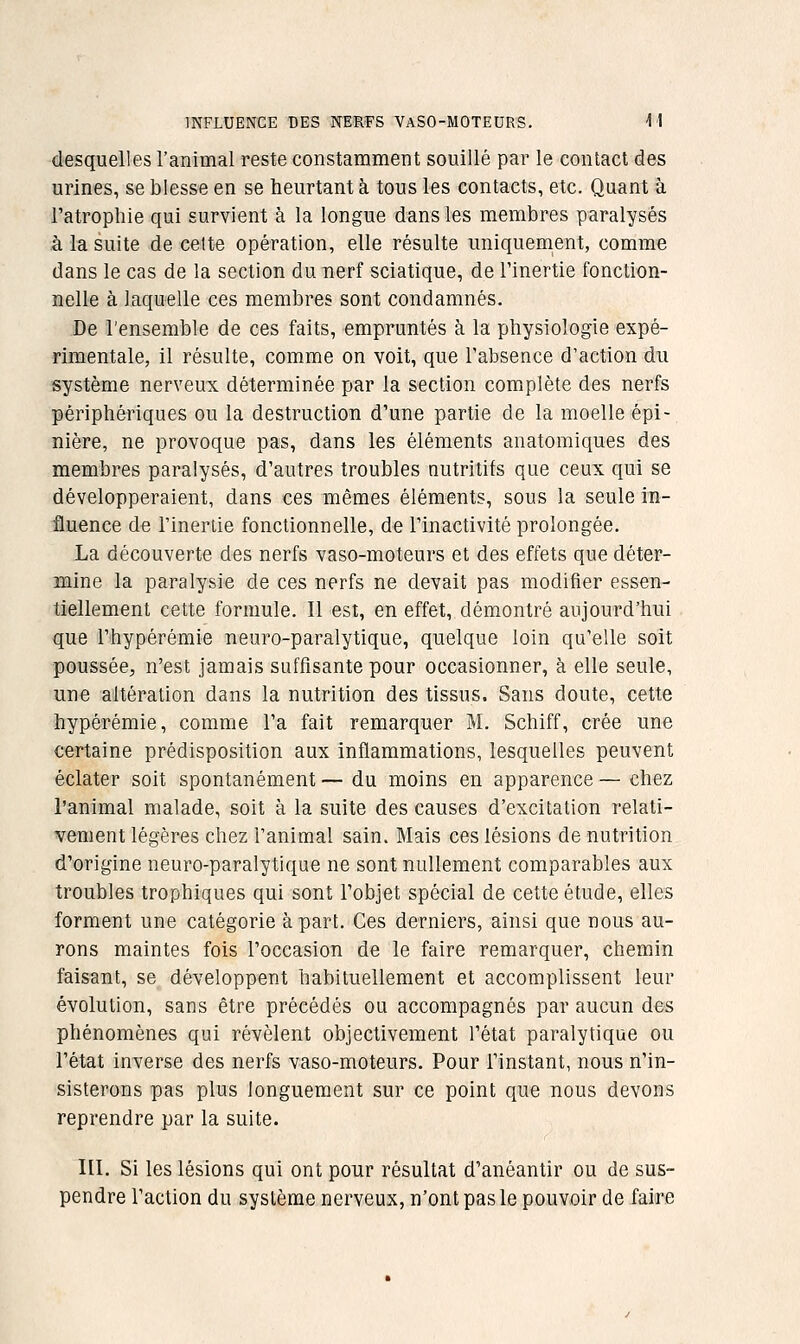 desquelles l'animal reste constamment souillé par le contact des urines, se blesse en se heurtant à tous les contacts, etc. Quant à l'atrophie qui survient à la longue dans les membres paralysés à la suite de celte opération, elle résulte uniquement, comme dans le cas de la section du nerf sciatique, de l'inertie fonction- nelle à laquelle ces membres sont condamnés. De l'ensemble de ces faits, empruntés à la physiologie expé- rimentale, il résulte, comme on voit, que l'absence d'action du système nerveux déterminée par la section complète des nerfs périphériques ou la destruction d'une partie de la moelle épi- nière, ne provoque pas, dans les éléments anatomiques des membres paralysés, d'autres troubles nutritifs que ceux qui se développeraient, dans ces mêmes éléments, sous la seule in- fluence de l'inertie fonctionnelle, de l'inactivité prolongée. La découverte des nerfs vaso-moteurs et des effets que déter- mine la paralysie de ces nerfs ne devait pas modifier essen- tiellement cette formule. Il est, en effet, démontré aujourd'hui que l'hypérémie neuro-paralytique, quelque loin qu'elle soit poussée;, n'est jamais suffisante pour occasionner, à elle seule, une altération dans la nutrition des tissus. wSans cloute, cette hypérémie, comme l'a fait remarquer M. Schiff, crée une certaine prédisposition aux inflammations, lesquelles peuvent éclater soit spontanément — du moins en apparence — chez l'animal malade, soit à la suite des causes d'excitation relati- vement légères chez l'animal sain. Mais ces lésions de nutrition d'origine neuro-paralytique ne sont nullement comparables aux troubles trophiques qui sont l'objet spécial de cette étude, elles forment une catégorie à part. Ces derniers, ainsi que nous au- rons maintes fois l'occasion de le faire remarquer, chemin faisant, se développent habituellement et accomplissent leur évolution, sans être précédés ou accompagnés par aucun des phénomènes qui révèlent objectivement l'état paralytique ou l'état inverse des nerfs vaso-moteurs. Pour l'instant, nous n'in- sisterons pas plus longuement sur ce point que nous devons reprendre par la suite. III. Si les lésions qui ont pour résultat d'anéantir ou de sus- pendre l'action du système nerveux, n'ont pas le pouvoir de faire