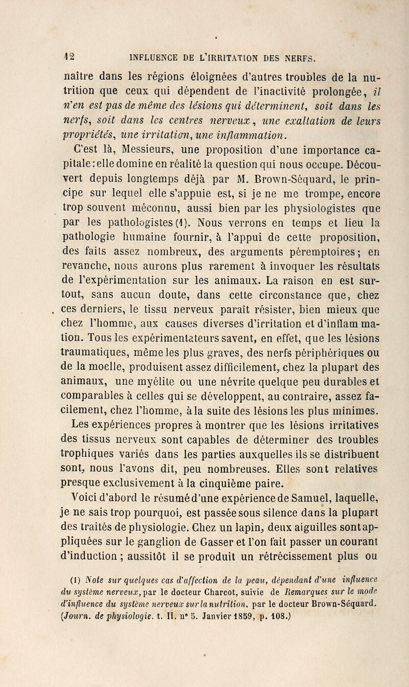 naître dans les régions éloignées d'autres troubles de la nu- trition que ceux qui dépendent de rinaclivité prolongée, // n'en est pas de même des lésions qui déterminent, soit dans les nerfs^ soit dans les centres nerveux, une exaltation de leurs propriétés^ une irrltatian, une inflammation. C'est là, Messieurs, une proposition d'une Importance ca- pitale : elle domine en réalité la question qui nous occupe. Décou- vert depuis longtemps déjà par M, Brown-Séquard, le prin- cipe sur lequel elle s'appuie est, si je ne me trompe, encore trop souvent méconnu, aussi bien par les physiologistes que par les pathologistes(l). Nous verrons en temps et lieu la pathologie humaine fournir, à l'appui de cette proposition, des faits assez nombreux, des arguments péremptoires ; en revanche, nous aurons plus rarement à invoquer les résultats de l'expérimentation sur les animaux. La raison en est sur- tout, sans aucun doute, dans cette circonstance que, chez ces derniers, le tissu nerveux paraît résister, bien mieux que chez l'homme, aux causes diverses d'irritation et d'inflam ma- tion. Tous les expérimentateurs savent, en effet, que les lésions traumatiques, même les plus graves, des nerfs périphériques ou de la moelle, produisent assez difficilement, chez la plupart des animaux, une myélite ou une névrite quelque peu durables et comparables à celles qui se développent, au contraire, assez fa- cilement, chez l'homme, à la suite des lésions les plus minimes. Les expériences propres à montrer que les lésions irritatives des tissus nerveux sont capables de déterminer des troubles trophiques variés dans les parties auxquelles ils se distribuent sont, nous l'avons dit, peu nombreuses. Elles sont relatives presque exclusivement à la cinquième paire. Voici d'abord le résumé d'une expérience de Samuel, laquelle, je ne sais trop pourquoi, est passée sous silence dans la plupart des traités de physiologie. Chez un lapin, deux aiguilles sont ap- pliquées sur le ganglion de Casser et l'on fait passer un courant d'induction ; aussitôt il se produit un rétrécissement plus ou (1) Note sur quelques cas d'affection de la peau, dépendant d'une influence du système nerveux, t^s^t le docteur Charcot, suivie de Piemarques sur le mode d'influence du système nerveuxsurlanutrilion, par le docteur Brown-Séquard. {Journ. de physiologie, t. II. n' o. Janvier 1859, p. 108.)