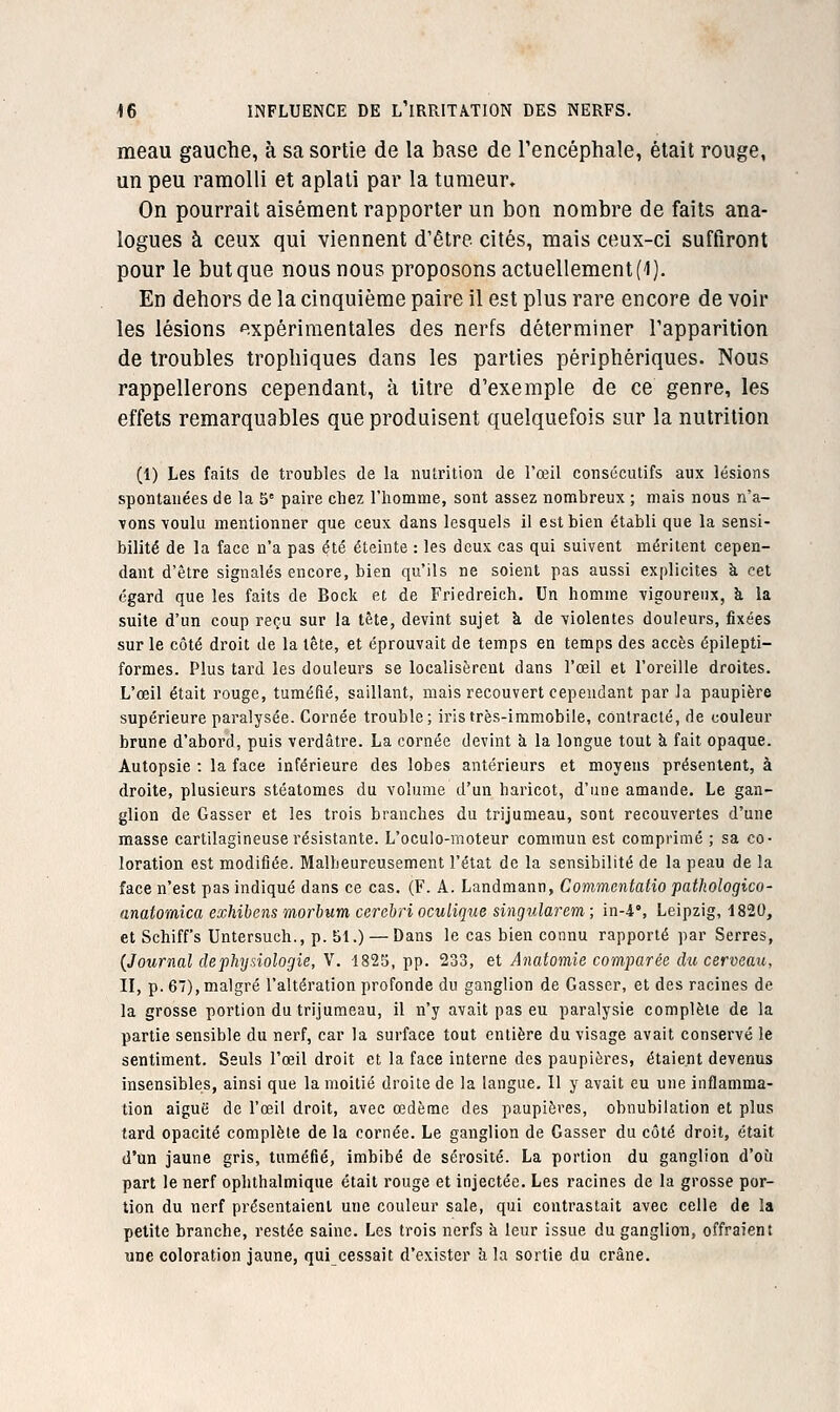 meau gauche, à sa sortie de la base de rencéphale, était rouge, un peu ramolli et aplati par la tumeur. On pourrait aisément rapporter un bon nombre de faits ana- logues à ceux qui viennent d'être cités, mais ceux-ci suffiront pour le but que nous nous proposons actuellement('l). En dehors de la cinquième paire il est plus rare encore de voir les lésions .xpérimentales des nerfs déterminer l'apparition de troubles trophiques dans les parties périphériques. Nous rappellerons cependant, à titre d'exemple de ce genre, les effets remarquables que produisent quelquefois sur la nutrition (1) Les faits de troubles de la nutrition de l'œil consécutifs aux lésions spontanées de la 5' paire chez l'homme, sont assez nombreux ; mais nous n'a- ■vons voulu mentionner que ceux dans lesquels il est bien établi que la sensi- bilité de la face n'a pas été éteinte : les deux cas qui suivent méritent cepen- dant d'être signalés encore, bien qu'ils ne soient pas aussi explicites à cet égard que les faits de Bock et de Friedreich. Un homme vigoureux, à la suite d'un coup reçu sur la tête, devint sujet à de violentes douleurs, fixées sur le côté droit de la tête, et éprouvait de temps en temps des accès épilepti- formes. Plus tard les douleurs se localisèrent dans l'œil et l'oreille droites. L'œil était rouge, tuméfié, saillant, mais recouvert cependant par la paupière supérieure paralysée. Cornée trouble; ii'istrès-immobile, contracté, de couleur brune d'abord, puis verdâtre. La cornée devint à la longue tout à fait opaque. Autopsie : la face inférieure des lobes antérieurs et moyens présentent, à droite, plusieurs stéatomes du volume d'un haricot, d'une amande. Le gan- glion de Casser et les trois branches du trijumeau, sont recouvertes d'une masse cartilagineuse résistante. L'oculo-moteur commun est comprimé ; sa co- loration est modifiée. Malheureusement l'état de la sensibilité de la peau de la face n'est pas indiqué dans ce cas. (F. A. Landmann, Commcntatio pathologico- anatomica exhibens morbum cerebri oculique singularem ; in-4% Leipzig, 1820, et Schiffs Untersuch., p. 51.) — Dans le cas bien connu rapporté par Serres, {Journal dephymlogie, V. 1825, pp. 233, et Anatomie comparée du cerveau, II, p. 67), malgré l'altération profonde du ganglion de Casser, et des racines de la grosse portion du trijumeau, il n'y avait pas eu paralysie complète de la partie sensible du nerf, car la surface tout entière du visage avait conservé le sentiment. Seuls l'œil droit et la face interne des paupières, étaient devenus insensibles, ainsi que la moitié droite de la langue. Il y avait eu une inflamma- tion aiguë de l'œil droit, avec œdème des paupières, obnubilation et plus tard opacité complète de la cornée. Le ganglion de Casser du côté droit, était d'un jaune gris, tuméfié, imbibé de sérosité. La portion du ganglion d'oîi part le nerf ophthalmique était rouge et injectée. Les racines de la grosse por- tion du nerf présentaient une couleur sale, qui contrastait avec celle de la petite branche, restée saine. Les trois nerfs à leur issue du ganglion, offraient une coloration jaune, qui cessait d'exister h la sortie du crâne.