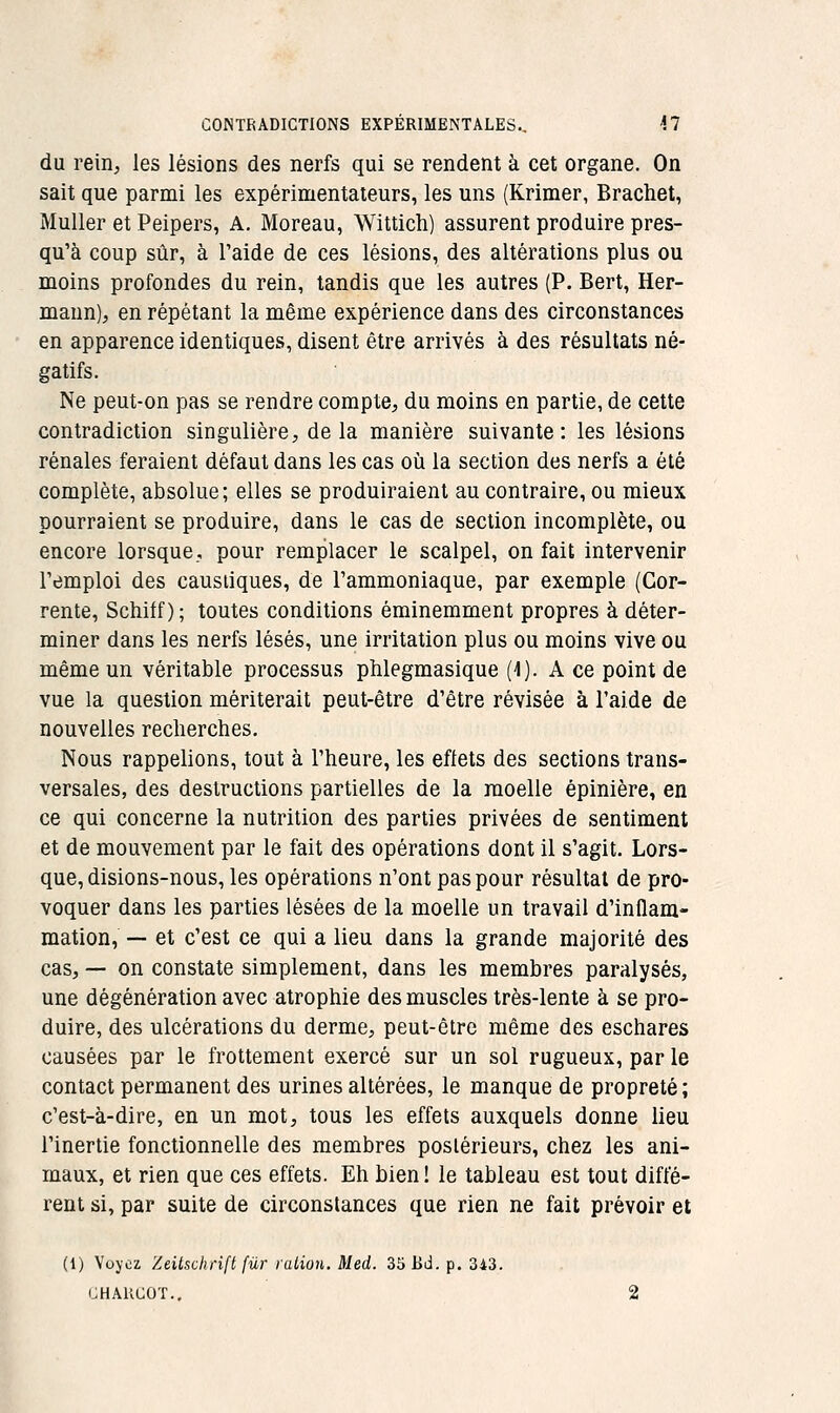 CONTRADICTIONS EXPÉRIMENTALES., M du reiii;, les lésions des nerfs qui se rendent à cet organe. On sait que parmi les expérimentateurs, les uns (Krimer, Brachet, Muller et Peipers, A. Moreau, Wittich) assurent produire pres- qu'à coup sûr, à l'aide de ces lésions, des altérations plus ou moins profondes du rein, tandis que les autres (P. Bert, Her- maun), en répétant la même expérience dans des circonstances en apparence identiques, disent être arrivés à des résultats né- gatifs. Ne peut-on pas se rendre compte, du moins en partie, de cette contradiction singulière, delà manière suivante: les lésions rénales feraient défaut dans les cas où la section des nerfs a été complète, absolue; elles se produiraient au contraire, ou mieux pourraient se produire, dans le cas de section incomplète, ou encore lorsque, pour remplacer le scalpel, on fait intervenir l'emploi des caustiques, de l'ammoniaque, par exemple (Gor- rente, Schiff ) ; toutes conditions éminemment propres à déter- miner dans les nerfs lésés, une irritation plus ou moins vive ou même un véritable processus phlegmasique (1). A ce point de vue la question mériterait peut-être d'être révisée à l'aide de nouvelles recherches. Nous rappelions, tout à l'heure, les eflets des sections trans- versales, des destructions partielles de la moelle épinière, en ce qui concerne la nutrition des parties privées de sentiment et de mouvement par le fait des opérations dont il s'agit. Lors- que, disions-nous, les opérations n'ont pas pour résultat de pro- voquer dans les parties lésées de la moelle un travail d'inflam- mation, — et c'est ce qui a lieu dans la grande majorité des cas, — on constate simplement, dans les membres paralysés, une dégénération avec atrophie des muscles très-lente à se pro- duire, des ulcérations du derme, peut-être même des eschares causées par le frottement exercé sur un sol rugueux, par le contact permanent des urines altérées, le manque de propreté; c'est-à-dire, en un mot, tous les effets auxquels donne lieu l'inertie fonctionnelle des membres postérieurs, chez les ani- maux, et rien que ces effets. Eh bien ! le tableau est tout diffé- rent si, par suite de circonstances que rien ne fait prévoir et (1) Voyez Zeitschrift fur ration. Med. 35l>d. p. 343. CHAUCOT.. 2