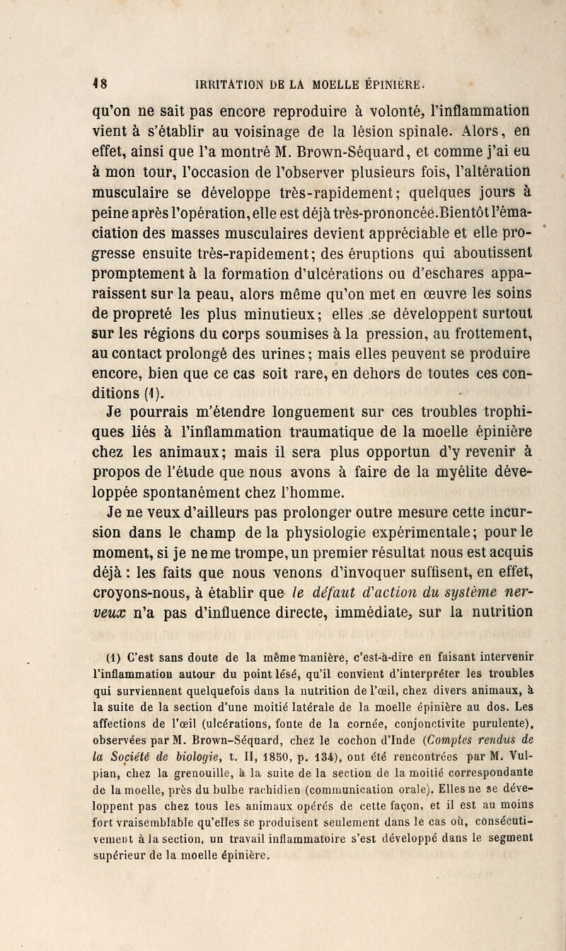 qu'on ne sait pas encore reproduire à volonté, l'inflammation vient à s'établir au voisinage de la lésion spinale. Alors, en effet, ainsi que l'a montré M. Brown-Séquard, et comme j'ai eu à mon tour, l'occasion de l'observer plusieurs fois, l'altération musculaire se développe très-rapidement; quelques jours à peine après l'opération, elle est déjà très-prononcée.Bientôtl'éma- ciation des masses musculaires devient appréciable et elle pro- gresse ensuite très-rapidement ; des éruptions qui aboutissent promptement à la formation d'ulcérations ou d'eschares appa- raissent sur la peau, alors même qu'on met en œuvre les soins de propreté les plus minutieux ; elles se développent surtout sur les régions du corps soumises à la pression, au frottement, au contact prolongé des urines ; mais elles peuvent se produire encore, bien que ce cas soit rare, en dehors de toutes ces con- ditions (1). Je pourrais m'étendre longuement sur ces troubles trophi- ques liés à l'inflammation traumatique de la moelle épinière chez les animaux ; mais il sera plus opportun d'y revenir à propos de l'élude que nous avons à faire de la myélite déve- loppée spontanément chez l'homme. Je ne veux d'ailleurs pas prolonger outre mesure cette incur- sion dans le champ de la physiologie expérimentale ; pour le moment, si je ne me trompe, un premier résultat nous est acquis déjà : les faits que nous venons d'invoquer suffisent, en effet, croyons-nous, à établir que le défaut d'action du système ner- veux n'a pas d'influence directe, immédiate, sur la nutrition (1) C'est sans doute de la même manière, c'est-à-dire en faisant intervenir l'inflammation autour du point lésé, qu'il convient d'interpréter les troubles qui surviennent quelquefois dans la nutrition de l'œil, chez divers animaux, à la suite de la section d'une moitié latérale de la moelle épinière au dos. Les affections de l'œil (ulcérations, fonte de la cornée, conjonctivite purulente), observées par M. Brown-Séquard, chez le cochon d'Inde (Comptes rendus de la Société de biologie, t. II, 1850, p. 134), ont été rencontrées par M. Vul- pian, chez la grenouille, à la suite de la section de la moitié correspondante de la moelle, près du bulbe rachidien (communication orale). Elles ne se déve- loppent pas chez tous les animaux opérés de cette façon, et il est au moins fort vraisemblable qu'elles se produisent seulement dans le cas où, conséculi- vemeiu à Ja section, un travail inflammatoire s'est développé dans le segment supérieur de la moelle épinière.