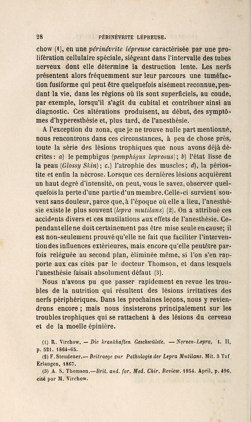 chow (4), en une périnévrite lépreuse caractérisée par une pro- lifération cellulaire spéciale, siégeant dans l'intervalle des tubes nerveux dont elle détermine la destruction lente. Les nerfs présentent alors fréquemment sur leur parcours une tuméfac- tion fusiforme qui peut être quelquefois aisément reconnue,pen- dant la vie, dans les régions où ils sont superficiels, au coude, par exemple, lorsqu'il s'agit du cubital et contribuer ainsi au diagnostic. Ces altérations produisent, au début, des symptô- mes d'hyperesthésie et, plus tard, de l'anesthésie. A l'exception du zona, que je ne trouve nulle part mentionné, nous rencontrons dans ces circonstances, à peu de chose près, toute la série des lésions trophiques que nous avons déjà dé- crites : a) le pemphigus {pemphigus leprosus) ; b) l'état lisse de la peau [Glossy Skin); c.) l'atrophie des muscles; d), la périos- tite et enfin la nécrose. Lorsque ces dernières lésions acquièrent un haut degré d'intensité, on peut, vous le savez, observer quel- quefois la perte d'une partie d'un membre. Celle-ci survient'sou- vent sans douleur, parce que, à l'époque où elle a lieu, l'anesthé- sie existe le plus souvent (lepra mutilans) (2). On a attribué ces accidents divers et ces mutilations aux effets de l'anesthésie. Ce- pendant elle ne doit certainement pas être mise seule en cause; il est non-seulement prouvé qu'elle ne fait que faciliter l'interven- tion des influences extérieures, mais encore qu'elle peutêtre par- fois reléguée au second plan, éliminée même, si l'on s'en rap- porte aux cas cités par le docteur Thomson, et dans lesquels l'anesthésie faisait absolument défaut (3). Nous n'avons pu que passer rapidement en revue les trou- bles de la nutrition qui résultent des lésions irritatives des nerfs périphériques. Dans les prochaines leçons, nous y revien- drons encore ; mais nous insisterons principalement sur les troubles trophiques qui se rattachent à des lésions du cerveau et de la moelle épinière. (1) R. Virchow. — Z)ie hrankhaften Geschwûlste. —Nerven-Lepra, t. Il, p. 521. 1864-65. (2) F. Steudener.— Beitraegc zur Pathologie der Lepra Mulilans. Mit. 3 Taf Erlangen, 1867. (3) A. S. Thomson.—Bni. and. for. Med. Chir. Beview. 1854. April, p. 496, cité par M. Virchow.