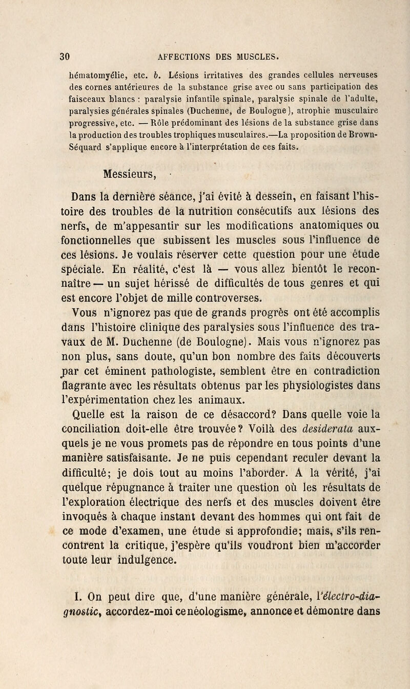 hématomyélie, etc. b. Lésions irritatives des grandes cellules nerveuses des cornes antérieures de la substance grise avec ou sans participation des faisceaux blancs : paralysie infantile spinale, paralysie spinale de l'adulte, paralysies générales spinales (Duchenne, de Boulogne], atrophie musculaire progressive, etc. — Rôle prédominant des lésions de la substance grise dans la production des troubles tropliiques musculaires.—La proposition de Brown- Séquard s'applique encore à l'interprétation de ces faits. Messieurs, Dans la dernière séance, j'ai évité à dessein, en faisant l'iiis- toire des troubles de la nutrition consécutifs aux lésions des nerfs, de m'appesantir sur les modifications anatomiques ou fonctionnelles que subissent les muscles sous l'influence de ces lésions. Je voulais réserver cette question pour une étude spéciale. En réalité, c'est là — vous allez bientôt le recon- naître— un sujet hérissé de difficultés de tous genres et qui est encore l'objet de mille controverses. Vous n'ignorez pas que de grands progrès ont été accomplis dans l'histoire clinique des paralysies sous l'influence des tra- vaux de M. Duchenne (de Boulogne). Mais vous n'ignorez pas non plus, sans doute, qu'un bon nombre des faits découverts par cet éminent pathologiste, semblent être en contradiction flagrante avec les résultats obtenus par les physiologistes dans l'expérimentation chez les animaux. Quelle est la raison de ce désaccord? Dans quelle voie la conciliation doit-elle être trouvée? Voilà des desiderata aux- quels je ne vous promets pas de répondre en tous points d'une manière satisfaisante. Je ne puis cependant reculer devant la difficulté; je dois tout au moins l'aborder. A la vérité, j'ai quelque répugnance à traiter une question où les résultats de l'exploration électrique des nerfs et des muscles doivent être invoqués à chaque instant devant des hommes qui ont fait de ce mode d'examen, une étude si approfondie; mais, s'ils ren- contrent la critique, j'espère qu'ils voudront bien m'accorder toute leur indulgence. I. On peut dire que, d'une manière générale, i'éiectro-dia- gnostiCy accordez-moi ce néologisme, annonce et démontre dans