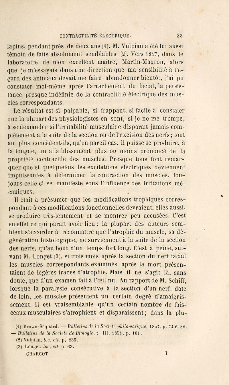 lapins, pendant près de deux ans (1). M, Vulpian a été lui aussi témoin de faits absolument semblables (2). Vers 1847, dans le laboratoire de mon excellent maître, Martin-Magron, alors que je m'essayais dans une direction que ma sensibilité à l'é- gard des animaux devait me faire abandonner bientôt, j'ai pu constater moi-même après l'arrachement du facial, la persis- tance presque indéfinie de la contractilité électrique des mus- cles correspondants. Le résultat est si palpable, si frappant, si facile à constater que la plupart des physiologistes en sont, si je ne me trompe, à se demander si l'irritabilité musculaire disparaît jamais com- plètement à la suite de la section ou de l'excision des nerfs ; tout au plus concèdent-ils, qu'en pareil cas, il puisse se produire, à la longue, un affaiblissement plus ou moins prononcé de la propriété contractile des muscles. Presque tous font remar- quer que si quelquefois les excitations électriques deviennent impuissantes à déterminer la contraction des muscles, tou- jours celle-ci se manifeste sous l'influence des irritations mé- caniques. 11 était à présumer que les modifications trophiques corres- pondant à ces modifications fonctionnelles devraient, elles aussi, se produire très-lentement et se montrer peu accusées. C'est en effet ce qui paraît avoir lieu : la plupart des auteurs sem- blent s'accorder à reconnaître que l'atrophie du muscle, sa dé- génération histologique, ne surviennent à la suite de la section des nerfs, qu'au bout d'un temps fort long. C'est à peine, sui- vant M. Longet (3), si trois mois après la section du nerf facial les muscles correspondants examinés après la mort présen- taient de légères traces d'atrophie. Mais il ne s'agit là, sans doute, que d'un examen fait à l'œil nu. Au rapport de M. Schiff, lorsque la paralysie consécutive à la section d'un nerf, date de loin, les muscles présentent un certain degré d'amaigris- sement. Il est vraisemblable qu'un certain nombre de fais- ceaux musculaires s'atrophient et disparaissent; dans la plu- (1) Brown-Séquard. — Bullcùns de la Société philomatique, 18i, p. i et 88. — Bulletins de la Société de Biologie, t. III. 18S1, p. 101. (2) Vulpian, loc. cit. p. 233. (3) Longet, loc. cit. p. 63. CHARGOT 3