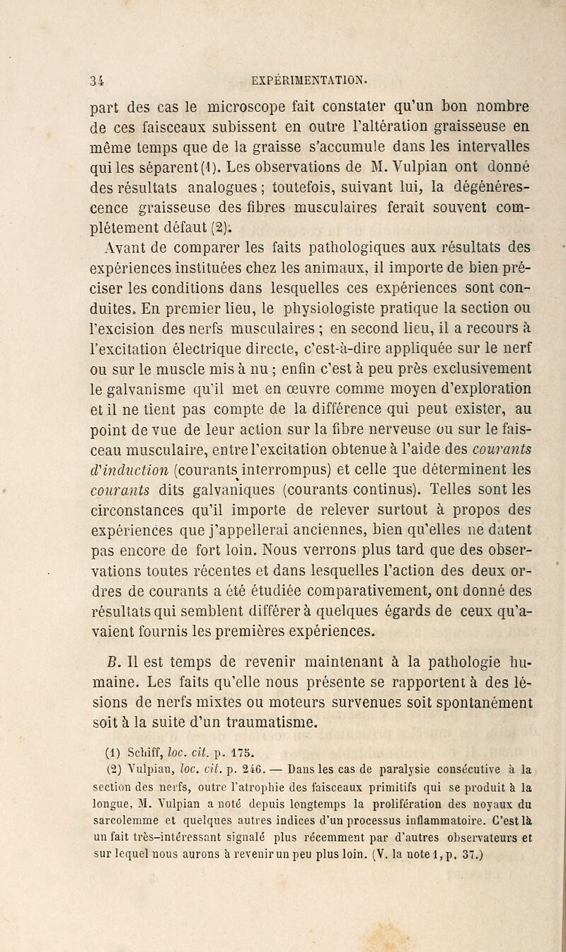 part des cas le microscope fait constater qu'un bon nombre de ces faisceaux subissent en outre l'altération graisseuse en même temps que de la graisse s'accumule dans les intervalles qui les séparent (l). Les observations de M. Vulpian ont donné des résultats analogues ; toutefois, suivant lui, la dégénéres- cence graisseuse des fibres musculaires ferait souvent com- plètement défaut (2). Avant de comparer les faits pathologiques aux résultats des expériences instituées chez les animaux, il importe de bien pré- ciser les conditions dans lesquelles ces expériences sont con- duites. En premier lieu, le physiologiste pratique la section ou l'excision des nerfs musculaires ; en second lieu, il a recours h l'excitation électrique directe, c'est-à-dire appliquée sur le nerf ou sur le muscle mis à nu ; enfin c'est à peu près exclusivement le galvanisme qu'il met en œuvre comme moyen d'exploration et il ne tient pas compte de la différence qui peut exister, au point de vue de leur action sur la fibre nerveuse ou sur le fais- ceau musculaire, entre l'excitation obtenue à l'aide des courants dHiicUiction (courants^interrompus) et celle que déterminent les courants dits galvaniques (courants continus). Telles sont les circonstances qu'il importe de relever surtout à propos des expériences que j'appellerai anciennes, bien qu'elles ne datent pas encore de fort loin. Nous verrons plus tard que des obser- vations toutes récentes et dans lesquelles l'action des deux or- dres de courants a été étudiée comparativement, ont donné des résultats qui semblent différera quelques égards de ceux qu'a- vaient fournis les premières expériences. B. Il est temps de revenir maintenant à la pathologie hu- maine. Les faits qu'elle nous présente se rapportent à des lé- sions de nerfs mixtes ou moteurs survenues soit spontanément soit à la suite d'un traumatisme. (1) Schiff, loc. cit. p. 175. (2) Vulpian, loc. cit. p. 246. — Dans les cas de paralysie consécutive à la section des nerfs, outre l'atrophie des faisceaux primitifs qui se produit à la longue, M. Vulpian a noté depuis longtemps la prolifération des noyaux du sarcolemme et quelques autres indices d'un processus inflammatoire. C'est là, un fait très-intéressant signalé plus récemment par d'autres observateurs et sur lequel nous aurons 'a revenir un peu plus loin. (Y. la note!, p. 37.)