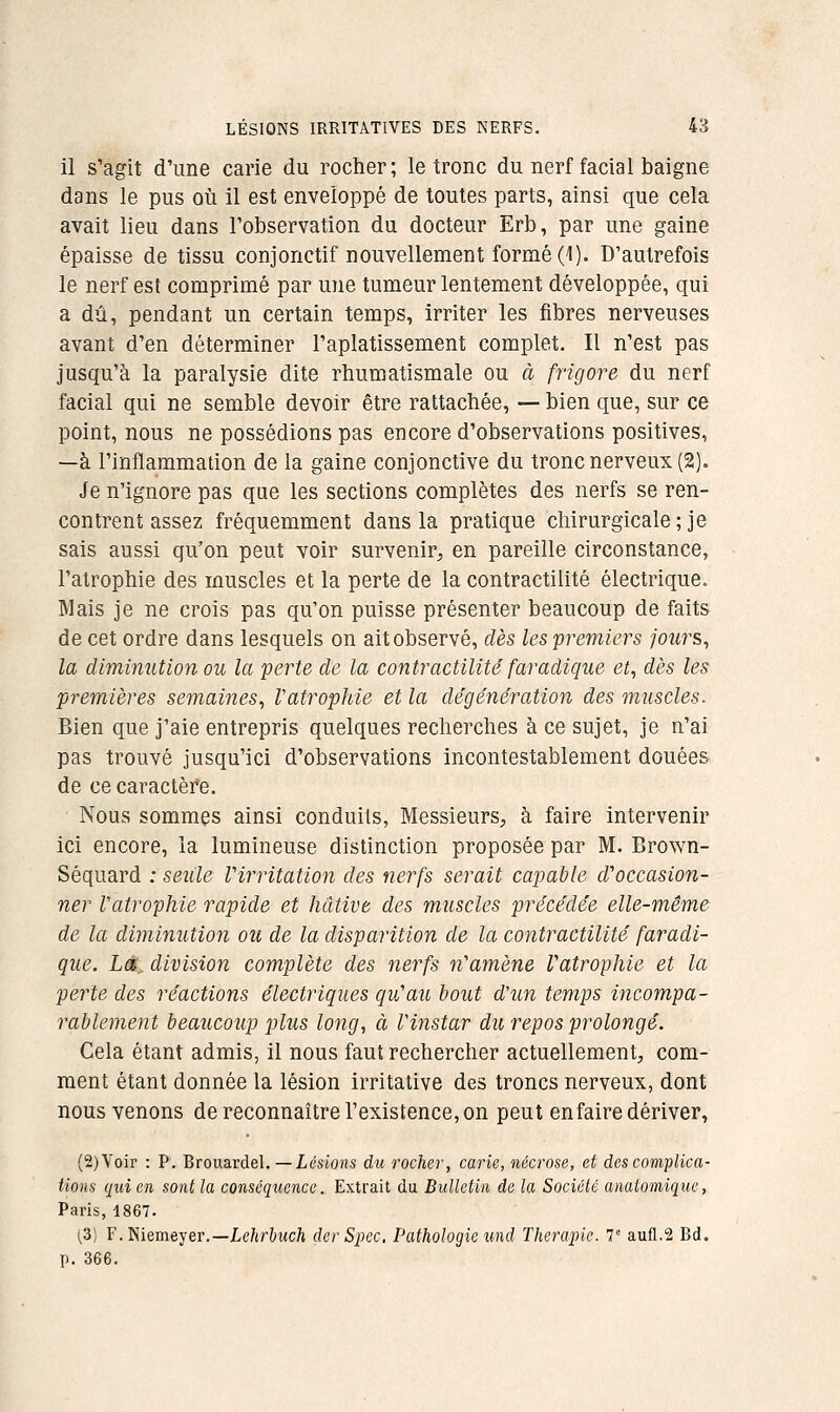 il s'agit d'une carie du rocher; le tronc du nerf facial baigne dans le pus où il est enveloppé de toutes parts, ainsi que cela avait lieu dans l'observation du docteur Erb, par une gaine épaisse de tissu conjonctif nouvellement formé (1). D'autrefois le nerf est comprimé par une tumeur lentement développée, qui a dû, pendant un certain temps, irriter les fibres nerveuses avant d'en déterminer l'aplatissement complet. Il n'est pas jusqu'à la paralysie dite rhumatismale ou à frigore du nerf facial qui ne semble devoir être rattachée, — bien que, sur ce point, nous ne possédions pas encore d'observations positives, —à l'inflammation de la gaine conjonctive du tronc nerveux (2). Je n'ignore pas que les sections complètes des nerfs se ren- contrent assez fréquemment dans la pratique chirurgicale; je sais aussi qu'on peut voir survenir, en pareille circonstance, l'atrophie des muscles et la perte de la contractilité électrique. Mais je ne crois pas qu'on puisse présenter beaucoup de faits de cet ordre dans lesquels on ait observé, dès les premiers jours, la diminution ou la perte de la contractilité faradique et, dès les premières semaines, Vatrophie et la dégénération des muscles. Bien que j'aie entrepris quelques recherches à ce sujet, je n'ai pas trouvé jusqu'ici d'observations incontestablement douées de ce caractèï*e. Nous sommes ainsi conduits, Messieurs, à faire intervenir ici encore, la lumineuse distinction proposée par M. Brown- Séquard : seiile Virritation des nerfs serait capable d'occasion- ner Vatrophie rapide et hâtive des muscles précédée elle-même de la diminution ou de la disparition de la contractilité faradi- que. LC division complète des nerfs n'amène Vatrophie et la perte des réactions électriques qu'au bout d'un temps incompa- rablement beaucoup plus long, à Vinstar du repos prolongé. Cela étant admis, il nous faut rechercher actuellement, com- ment étant donnée la lésion irritative des troncs nerveux, dont nous venons de reconnaître l'existence, on peut enfaire dériver, (2)Voir : P. Brouardel. —Lésions du rocher, carie, nécrose, et des complica- tions qui en sont la conséquence. Extrait du Bulletin de la Société analomique, Paris, 1867. (,3) F.Niemeyer.—ie/tr&«c/t derSpec, Pathologie und Thérapie. T aufl.2 Bd. p. 366.