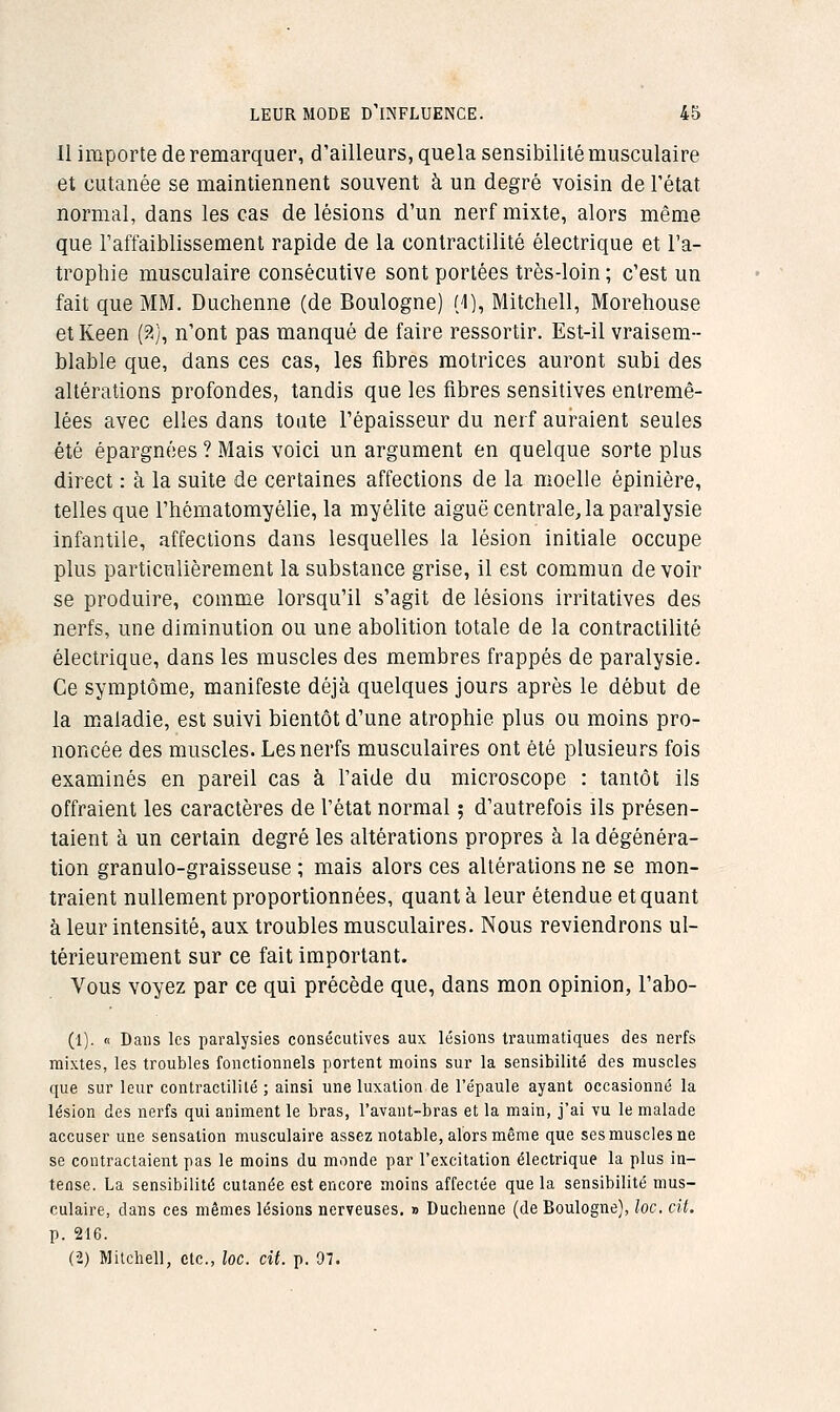 Il importe de remarquer, d'ailleurs, quela sensibilité musculaire et cutanée se maintiennent souvent à un degré voisin de l'état normal, dans les cas de lésions d'un nerf mixte, alors même que l'affaiblissement rapide de la conlractilité électrique et l'a- trophie musculaire consécutive sont portées très-loin ; c'est un fait que MM. Duclienne (de Boulogne) (1), Mitchell, Moreliouse et Keen (?.), n'ont pas manqué de faire ressortir. Est-il vraisem- blable que, dans ces cas, les fibres motrices auront subi des altérations profondes, tandis que les fibres sensitives entremê- lées avec elles dans toute l'épaisseur du nerf animaient seules été épargnées ? Mais voici un argument en quelque sorte plus direct : à la suite de certaines affections de la moelle épinière, telles que l'hématomyélie, la myélite aiguë centrale, la paralysie Infantile, affections dans lesquelles la lésion initiale occupe plus particulièrement la substance grise, il est commun de voir se produire, comme lorsqu'il s'agit de lésions irritatives des nerfs, une diminution ou une abolition totale de la conlractilité électrique, dans les muscles des membres frappés de paralysie. Ce symptôme, manifeste déjà quelques jours après le début de la m.aladie, est suivi bientôt d'une atrophie plus ou moins pro- noncée des muscles. Les nerfs musculaires ont été plusieurs fois examinés en pareil cas à l'aide du microscope : tantôt ils offraient les caractères de l'état normal ; d'autrefois ils présen- taient à un certain degré les altérations propres à la dégénéra- tion granulo-graisseuse ; mais alors ces altérations ne se mon- traient nullement proportionnées, quanta leur étendue et quant à leur intensité, aux troubles musculaires. Nous reviendrons ul- térieurement sur ce fait important. Vous voyez par ce qui précède que, dans mon opinion, l'abo- li), n Dans les paralysies consécutives aux lésions traumatiques des nerfs mixtes, les troubles fonctionnels portent moins sur la sensibilité des muscles que sur leur contractiliLé ; ainsi une luxation de l'épaule ayant occasionné la lésion des nerfs qui animent le bras, l'avant-bras et la main, j'ai vu le malade accuser une sensation musculaire assez notable, alors même que ses muscles ne se contractaient pas le moins du monde par l'excitation électrique la plus in- tense. La sensibilité cutanée est encore moins affectée que la sensibilité mus- culaire, dans ces mêmes lésions nerveuses. » Duchenne (de Boulogne), loc. cit. p. 216. (2) Mitchell, etc., loc. cit. p. 07.