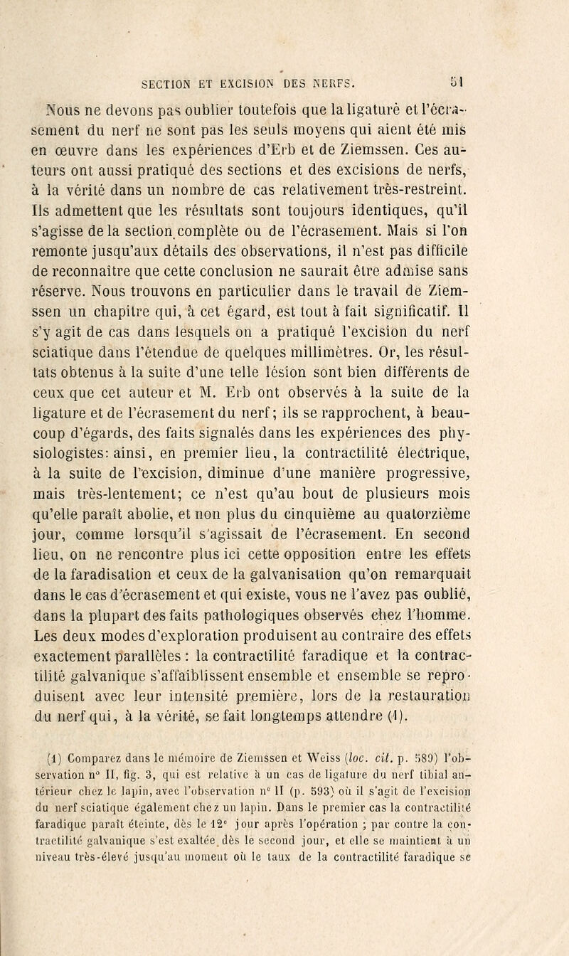 SECTION ET EXCISION DES KERFS. Si Nous ne devons pas oublier toutefois que la ligaturé et l'ôcfa- sèment du nerf ne sont pas les seuls moyens qui aient été mis en œuvre dans les expériences d'Erb et de Ziemssen. Ces au- teurs ont aussi pratiqué des sections et des excisions de nerfs, à la vérité dans un nombre de cas relativement très-restreint. Ils admettent que les résultats sont toujours identiques, qu'il s'agisse delà section complète ou de l'écrasement. Mais si l'on remonte jusqu'aux détails des observations, il n'est pas difficile de reconnaître que cette conclusion ne saurait élre adn:iise sans réserve. Nous trouvons en particulier dans le travail de Ziem- ssen un chapitre qui, à cet égard, est tout à fait significatif. 11 s'y agit de cas dans lesquels on a pratiqué l'excision du nerf sciatique dans l'étendue de quelques millimètres. Or, les résul- tats obtenus à la suite d'une telle lésion sont bien différents de ceux que cet auteur et M. Erb ont observés à la suite de la ligature et de l'écrasement du nerf; ils se rapprochent, à beau- coup d'égards, des faits signalés dans les expériences des phy- siologistes: ainsi, en premier lieu, la contractilité électrique, à la suite de l'excision, diminue d'une manière progressive, mais très-lentement; ce n'est qu'au bout de plusieurs mois qu'elle paraît abolie, et non plus du cinquième au quatorzième jour, comme lorsqu'il s'agissait ide l'écrasement. En second lieu, on ne rencontre plus ici cette opposition entre les effets de la faradisalion et ceux de la galvanisation qu'on remarquait dans le cas d'écrasement et qui existe, vous ne l'avez pas oublié, dans la plupart des faits pathologiques observés chez l'homme. Les deux modes d'exploration produisent au contraire des effets exactement parallèles : la contractilité faradique et la contrac- tilité galvanique s'affaiblissent ensemble et ensemble se repro- duisent avec leur intensité première, lors de la restauration du nerf qui, à la vérité, se fait longtemps attendre (1). (1) Comparez dans le mémoire de Ziemssen et Weiss [loc. cit. p. ?)89) l'ob- servation n'= II, fig. 3, qui est relative k un cas de ligature du nerf tibial an- térieur chez le lapin, avec l'observation n° II (p. 593} où il s'agit de l'excision du nerf sciatique également chez un lapin. Dans le premier cas la contractiliié faradique paraît éteinte, dès le 12° jour après l'opération ; par contre la con- tractilité galvanique s'est exaltée, dès le second jour, et elle se maintient à un niveau très-élevé jusqu'au moment où le taux de la contractilité faradique se